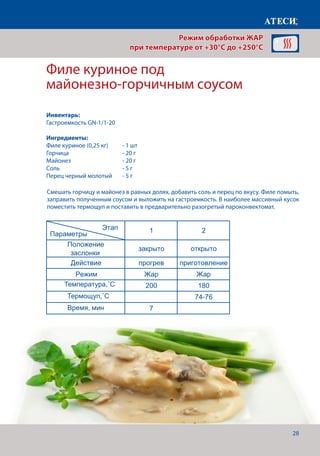 28
Смешать горчицу и майонез в равных долях, добавить соль и перец по вкусу. Филе помыть,
заправить полученным соусом и выложить на гастроемкость. В наиболее массивный кусок
поместить термощуп и поставить в предварительно разогретый пароконвектомат.
Филе куриное под
майонезно-горчичным соусом
Лист1
Яичница
1 2
Положение
заслонки
закрыто открыто
Действие прогрев приготовление
Режим Жар Жар
Температура˚С 165 160
Время, мин 7 4-5
Филе куриное под майонезно-горчичным соусом
1 2
Положение
заслонки
закрыто открыто
Действие прогрев приготовление
Режим Жар Жар
Температура˚С 200 180
Щуп˚С 74-76
Время, мин 7
Пирог
1 2
Положение
заслонки
закрыто открыто
Действие прогрев приготовление
Режим Жар Жар
Температура˚С 250 250
Время, мин 7 6-7
Рыба под сыром
1 2
Для приготовления пирога нам понадобится
Этап
Параметры
Этап
Параметры
Этап
Параметры
Этап
Параметры
Режим обработки ЖАР
при температуре от +30°C до +250°C
Инвентарь:
Гастроемкость GN-1/1-20
Ингредиенты:
Филе куриное (0,25 кг) 	 - 1 шт
Горчица			 - 20 г
Майонез			 - 20 г
Соль 				 - 5 г
Перец черный молотый	 - 5 г
Температура,˚С
Время, мин
Термощуп,˚С
 