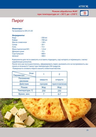 29
Пирог
Компоненты для теста замесить и оставить подходить, сыр натереть и перемешать с мелко
нарубленым шпинатом.
После того как тесто расстоялось, сформировать пирог, выложить его на гастроемкость, вы-
пекать в течение 6-7 минут при температуре 250 градусов.
Поверхность готового пирога смазать сливочным маслом.
Яичница
1 2
Положение
заслонки
закрыто открыто
Действие прогрев приготовление
Режим Жар Жар
Температура˚С 165 160
Время, мин 7 4-5
Филе куриное под майонезно-горчичным соусом
1 2
Положение
заслонки
закрыто открыто
Действие прогрев приготовление
Режим Жар Жар
Температура˚С 200 180
Щуп˚С 74-76
Время, мин 7
Пирог
1 2
Положение
заслонки
закрыто открыто
Действие прогрев приготовление
Режим Жар Жар
Температура˚С 250 250
Время, мин 7 6-7
Рыба под сыром
1 2
Положение
заслонки
закрыто открыто
Действие прогрев приготовление
Режим Жар Жар
Температура˚С 180 160
Время, мин 7
Щуп˚С 54
Для приготовления пирога нам понадобится
Этап
Параметры
Этап
Параметры
Этап
Параметры
Этап
Параметры
Режим обработки ЖАР
при температуре от +30°C до +250°C
Инвентарь:
Гастроемкость GN 2/3-20
Ингредиенты:
Вода 					- 500 мл
Кефир 				 - 700 мл
Масло сливочное			 - 140 г
Сахар					- 20 г
Соль 					- 15 г
Мука пшеничная В/С		 - 1,0 кг
Дрожжи сухие 			 - 10 г
Сыр Сулугуни 			 - 800 г
Шпинат 				 - 400 г
Температура,˚С
Время, мин
 