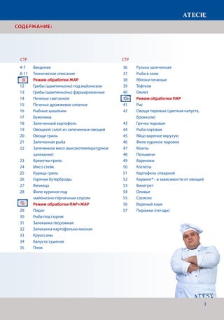 3
СОДЕРЖАНИЕ:
36	 Рулька запеченная
37	 Рыба в соли
38	 Яблоки печеные
39	Тефтели
40	Омлет
	 Режим обработки ПАР
41	Рис
42	 Овощи паровые (цветная капуста, 		
	брокколи)
43	 Гречка паровая
44	 Рыба паровая
45	 Яйцо вареное вкрутую
46	 Филе куриное паровое
47	Манты
48	Пельмени
49	Вареники
50	Котлеты
51	 Картофель отварной
52	 Карвинг* - в зависимости от овощей
53	Винегрет
54	Оливье
55	Сосиски
56	 Вареный язык
57	 Пирожки (пегоди)
СТР СТР
4-7	Введение
8-11	 Техническое описание
	 Режим обработки ЖАР			
12	 Грибы (шампиньоны) под майонезом
13	 Грибы (шампиньоны) фаршированные
14	 Печенье сметанное
15	 Печенье дрожжевое слоеное
16	 Рыбные шашлыки
17	Буженина
18	 Запеченный картофель
19	 Овощной салат из запеченных овощей
20	 Овощи гриль
21	 Запеченная рыба
22	 Запеченное мясо (высокотемпературное 	
	запекание)
23	 Креветки гриль
24	 Мясо стейк
25	 Курица гриль
26	 Горячие бутерброды
27	Яичница
28	 Филе куриное под
майонезно-горчичным соусом
	 Режим обработки ПАР+ЖАР
29	Пирог
30	 Рыба под сыром
31	 Запеканка творожная
32	 Запеканка картофельно-мясная
33	Круассаны
34	 Капуста тушеная
35	Плов
 