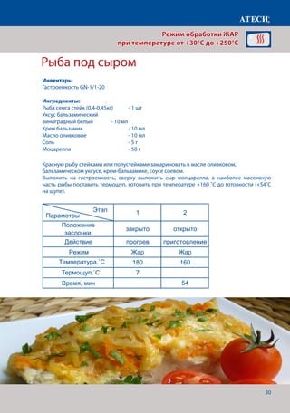 30
Красную рыбу стейками или полустейками замариновать в масле оливковом,
бальзамическом уксусе, крем-бальзамике, соусе соевом.
Выложить на гастроемкость, сверху выложить сыр молцарелла, в наиболее массивную
часть рыбы поставить термощуп, готовить при температуре +160 ˚С до готовности (+54˚С
на щупе).
Рыба под сыром
Филе куриное под майонезно-горчичным соусом
1 2
Положение
заслонки
закрыто открыто
Действие прогрев приготовление
Режим Жар Жар
Температура˚С 200 180
Щуп˚С 74-76
Время, мин 7
Пирог
1 2
Положение
заслонки
закрыто открыто
Действие прогрев приготовление
Режим Жар Жар
Температура˚С 250 250
Время, мин 7 6-7
Рыба под сыром
1 2
Положение
заслонки
закрыто открыто
Действие прогрев приготовление
Режим Жар Жар
Температура˚С 180 160
Время, мин 7
Щуп˚С 54
Для приготовления пирога нам понадобится
Страница 9
Этап
Параметры
Этап
Параметры
Этап
Параметры
Режим обработки ЖАР
при температуре от +30°C до +250°C
Инвентарь:
Гастроемкость GN-1/1-20
Ингредиенты:
Рыба семга стейк (0,4-0,45кг)	 - 1 шт
Уксус бальзамический
виноградный белый		 - 10 мл
Крем бальзамик			 - 10 мл
Масло оливковое			 - 10 мл
Соль 					- 5 г
Моцарелла				- 50 г
Температура,˚С
Время, мин
Термощуп,˚С
 