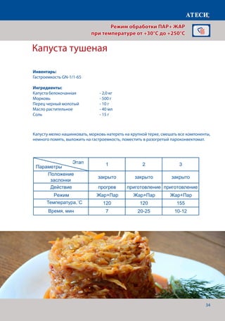 34
Капуста тушеная
Лист1
Капуста тушеная
1 2 3
Положение
заслонки
закрыто закрыто закрыто
Действие прогрев приготовление приготовление
Режим Жар+Пар Жар+Пар Жар+Пар
Температура˚С 120 120 155
Время, мин 7 20-25 10-12
Плов
1 2 3 4
+
Положение
заслонки
закрыто закрыто закрыто закрыто
Действие прогрев приготовление приготовление приготовле
Режим Жар Жар+Пар Жар+Пар Жар+Па
Температура˚С 200 180 180 160
Время, мин 7 8-10 10-12 30
Рулька запеченная
1 2 3 4
Положение
закрыто закрыто закрыто открыто
Этап
Параметры
Продукт мясо мясо
Этап
Параметры
Этап
Параметры
Капусту мелко нашинковать, морковь натереть на крупной терке, смешать все компоненты,
немного помять, выложить на гастроемкость, поместить в разогретый пароконвектомат.
Режим обработки ПАР+ ЖАР
при температуре от +30°C до +250°C
Инвентарь:
Гастроемкость GN-1/1-65
Ингредиенты:
Капуста белокочанная		 - 2,0 кг
Морковь				- 500 г
Перец черный молотый		 - 10 г
Масло растительное		 - 40 мл
Соль					- 15 г
Температура,˚С
Время, мин
 