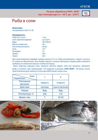 37
Рыба в соли
1 2 3 4
+
Положение
заслонки
закрыто закрыто закрыто закрыто
Действие прогрев приготовление приготовление приготовлени
Режим Жар Жар+Пар Жар+Пар Жар+Пар
Температура˚С 200 180 180 160
Время, мин 7 8-10 10-12 30
Рулька запеченная
1 2 3 4
Положение
заслонки
закрыто закрыто закрыто открыто
Действие прогрев приготовление приготовление приготовлени
Режим Пар 100 Жар+пар Жар+пар Жар
Температура˚С 100 100 80 180
Время, мин 7 120 30
Этап
Параметры
Продукт мясо мясо
80
1 2
Положение
заслонки
закрыто открыто
Действие прогрев приготовление
Режим Жар Жар
Температура˚С 200 170
Время, мин 7 35-45
Рыба в соли
Страница 11
Этап
Параметры
Этап
Параметры
˚С
Для приготовления подойдет рыбина весом 2,5-3 кг. Рыбу выпотрошить, помыть (чистить
от чешуи не обязательно, она отойдет вместе с солью) просушить, внутрь рыбы положить
колбаску из сливочного масла и зелени (по вкусу).
Взять морскую крупную соль, немного смочить водой, чтоб она лепилась, обложить
рыбу и готовить при температуре 170 градусов в режиме «ПАР+ЖАР» 40 минут, после
приготовления дать немного остыть для облегчения съема соли.
Режим обработки ПАР+ ЖАР
при температуре от +30°C до +250°C
Инвентарь:
Гастроемкость GN-1/1-20
Ингредиенты:
Рыба (2,5-3,0 кг) 			 - 1 шт
Соль крупная морская		 - 2,5-3,0 кг
Вода					- 50-100 мл
Масло сливочное			 - 50 г
Растительное масло		 - 20 мл
Соль					- 10 г
Розмарин 				 - 5 г
Лимон				 - 20 г
Укроп				 - 20 г
Температура,˚С
Время, мин
 