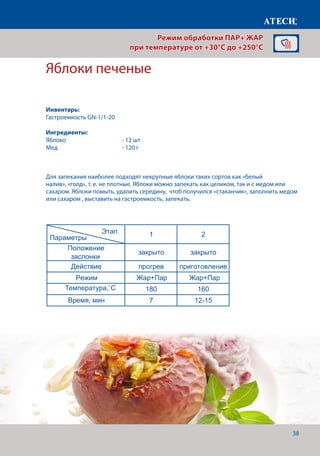38
Яблоки печеные
Лист1
Яблоки печеные
1 2
Положение
заслонки
закрыто закрыто
Действие прогрев приготовление
Режим Жар+Пар
Жар+Пар Жар+Пар Жар+Пар
Жар+Пар
Температура,˚С 180 160
Время,мин 7 12-15
1 2 3
Положение
заслонки
закрыто закрыто закрыто
Действие прогрев приготовление
Режим
Температура,˚С 200 180 160
Время, мин 7 5-8 45
Омлет
1 2
рис отваренный до полуготовности — 1 ,
Для приготовления омлета - 10 .
Этап
Параметры
Этап
Параметры
Этап
Для запекания наиболее подходят некрупные яблоки таких сортов как «белый
налив», «голд», т. е. не плотные. Яблоки можно запекать как целиком, так и с медом или
сахаром. Яблоки помыть, удалить середину, чтоб получился «стаканчик», заполнить медом
или сахаром , выставить на гастроемкость, запекать.
Режим обработки ПАР+ ЖАР
при температуре от +30°C до +250°C
Инвентарь:
Гастроемкость GN-1/1-20
Ингредиенты:
Яблоко		 	 - 12 шт
Мед				- 120 г
Температура,˚С
Время, мин
 