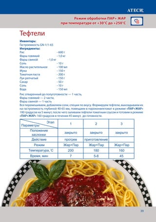 39
Тефтели
Лист1
Яблоки печеные
1 2
Положение
заслонки
закрыто закрыто
Действие прогрев приготовление
Режим Жар+Пар
Жар+Пар
Жар+Пар Жар+Пар
Жар+Пар Жар+Пар
Жар+Пар
Температура,˚С 180 160
Время,мин 7 12-15
1 2 3
Положение
заслонки
закрыто закрыто закрыто
Действие прогрев приготовление
Режим
Температура,˚С 200 180 160
Время, мин 7 5-8 45
Омлет
1 2
Положение
заслонки
закрыто открыто
Действие прогрев приготовление
Режим
Температура,˚С 130 120
Время, мин 7 12-15
рис отваренный до полуготовности — 1 ,
Для приготовления омлета - 10 .
Этап
Параметры
Этап
Параметры
Этап
Параметры
Рис отваренный до полуготовности — 1 часть,
Фарш говяжий — 2 части,
Фарш свиной — 1 часть
Все перемешиваем, добавляем соли, специи по вкусу. Формируем тефтели, выкладываем их
на гастроемкость глубиной 40-65 мм, помещаем в пароконвектомат в режиме «ПАР+ЖАР»
180 градусов на 5 минут, после чего заливаем тефтели томатным соусом и готовим в режиме
«ПАР+ЖАР» 160 градусов в течении 45 минут, до готовности.
Режим обработки ПАР+ ЖАР
при температуре от +30°C до +250°C
Инвентарь:
Гастроемкость GN-1/1-65
Ингредиенты:
Рис			 	 - 600 г
Фарш говяжий		 - 1,0 кг
Фарш свиной		 - 1,0 кг
Соль 				 - 10 г
Масло растительное	 - 100 мл
Мука				- 150 г
Томатная паста		 - 200 г
Лук репчатый		 - 150 г
Сахар				- 50 г
Соль				- 10 г
Вода				- 150 мл
Температура,˚С
Время, мин
 