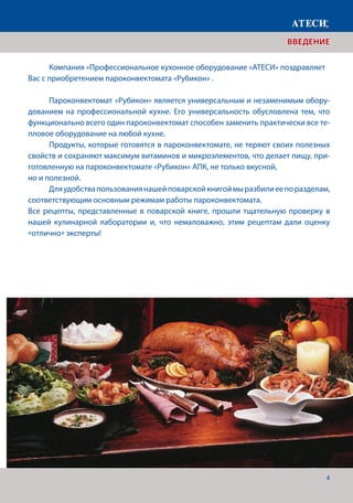 4
ВВЕДЕНИЕ
	 Компания «Профессиональное кухонное оборудование «АТЕСИ» поздравляет
Вас с приобретением пароконвектомата «Рубикон» .
	 Пароконвектомат «Рубикон» является универсальным и незаменимым обору-
дованием на профессиональной кухне. Его универсальность обусловлена тем, что
функционально всего один пароконвектомат способен заменить практически все те-
пловое оборудование на любой кухне.
	 Продукты, которые готовятся в пароконвектомате, не теряют своих полезных
свойств и сохраняют максимум витаминов и микроэлементов, что делает пищу, при-
готовленную на пароконвектомате «Рубикон» АПК, не только вкусной,
но и полезной.
	 Дляудобствапользованиянашейповарскойкнигоймыразбилиеепоразделам,
соответствующим основным режимам работы пароконвектомата.
Все рецепты, представленные в поварской книге, прошли тщательную проверку в
нашей кулинарной лаборатории и, что немаловажно, этим рецептам дали оценку
«отлично» эксперты!
 
