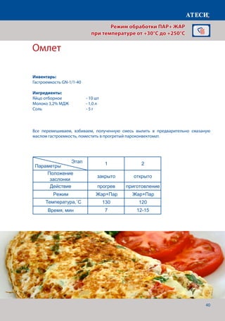 40
Омлет
Яблоки печеные
1 2
Положение
заслонки
закрыто закрыто
Действие прогрев приготовление
Режим Жар+Пар
Жар+Пар
Жар+Пар Жар+Пар
Жар+Пар Жар+Пар
Жар+Пар
Температура,˚С 180 160
Время,мин 7 12-15
1 2 3
Положение
заслонки
закрыто закрыто закрыто
Действие прогрев приготовление
Режим
Температура,˚С 200 180 160
Время, мин 7 5-8 45
Омлет
1 2
Положение
заслонки
закрыто открыто
Действие прогрев приготовление
Режим
Температура,˚С 130 120
Время, мин 7 12-15
рис отваренный до полуготовности — 1 ,
Для приготовления омлета - 10 .
Этап
Параметры
Этап
Параметры
Этап
Параметры
Все перемешиваем, взбиваем, полученную смесь вылить в предварительно смазаную
маслом гастроемкость, поместить в прогретый пароконвектомат.
Режим обработки ПАР+ ЖАР
при температуре от +30°C до +250°C
Инвентарь:
Гастроемкость GN-1/1-40
Ингредиенты:
Яйцо отборное	 	 - 10 шт
Молоко 3,2% МДЖ	 - 1,0 л
Соль 				 - 5 г
Температура,˚С
Время, мин
 