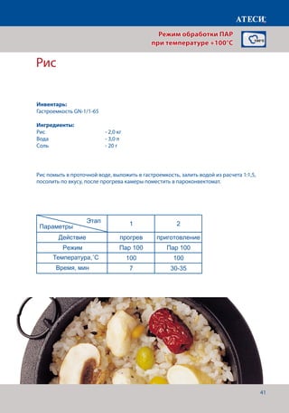 41
Лист1
ПАР 3 раздел
Рис
1 2
Действие прогрев приготовление
Режим Пар 100 Пар 100
Температура,˚С 100 100
Время, мин 7 30-35
Овощи паровые (цветная капуста, брокколи)
1 2
Действие прогрев приготовление
Режим Пар 100 Пар 100
Температура,˚С 100 100
Время, мин 7 10-12
Гречка паровая
1 2
Действие прогрев приготовление
Режим Пар 100 Пар 100
Температура,˚С 100 100
Этап
Параметры
Этап
Параметры
Этап
Параметры
Режим обработки ПАР
при температуре +100°C
Рис
Рис помыть в проточной воде, выложить в гастроемкость, залить водой из расчета 1:1,5,
посолить по вкусу, после прогрева камеры поместить в пароконвектомат.
Инвентарь:
Гастроемкость GN-1/1-65
Ингредиенты:
Рис			 	 - 2,0 кг
Вода				- 3,0 л
Соль 				 - 20 г
Температура,˚С
Время, мин
 