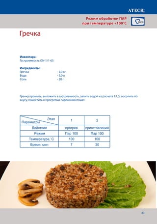 43
Режим обработки ПАР
при температуре +100°C
Гречка
Лист1
ПАР 3 раздел
Рис
1 2
Действие прогрев приготовление
Режим Пар 100 Пар 100
Температура,˚С 100 100
Время, мин 7 30-35
Овощи паровые (цветная капуста, брокколи)
1 2
Действие прогрев приготовление
Режим Пар 100 Пар 100
Температура,˚С 100 100
Время, мин 7 10-12
Гречка паровая
1 2
Действие прогрев приготовление
Режим Пар 100 Пар 100
Температура,˚С 100 100
Время, мин 7 30
Рыба паровая
1 2
Действие прогрев приготовление
Режим Жар+пар Жар+Пар
Температура,˚С 85 85
Время, мин 7 10-12
Этап
Параметры
Этап
Параметры
Этап
Параметры
Этап
Параметры
Гречку промыть, выложить в гастроемкость, залить водой из расчета 1:1,5, посолить по
вкусу, поместить в прогретый пароконвектомат.
Инвентарь:
Гастроемкость GN-1/1-65
Ингредиенты:
Гречка		 	 - 2,0 кг
Вода				- 3,0 л
Соль 				 - 20 г
Температура,˚С
Время, мин
 