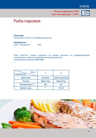 44
Рыба паровая
Действие прогрев приготовление
Режим Пар 100 Пар 100
Температура,˚С 100 100
Время, мин 7 30-35
Овощи паровые (цветная капуста, брокколи)
1 2
Действие прогрев приготовление
Режим Пар 100 Пар 100
Температура,˚С 100 100
Время, мин 7 10-12
Гречка паровая
1 2
Действие прогрев приготовление
Режим Пар 100 Пар 100
Температура,˚С 100 100
Время, мин 7 30
Рыба паровая
1 2
Действие прогрев приготовление
Режим Жар+пар Жар+Пар
Температура,˚С 85 85
Время, мин 7 10-12
Страница 1
Параметры
Этап
Параметры
Этап
Параметры
Этап
Параметры
Рыбу почистить, помыть, разделить на порции, выложить на перфорированную
гастроемкость, разместить в прогретый пароконвектомат
(можно варить в режиме «ПАР 100»).
Режим обработки ПАР
при температуре +100°C
Инвентарь:
Гастроемкость GN-1/1-20 (перфорированная)
Ингредиенты:
Рыба	 порционная	 	 - 100г
Температура,˚С
Время, мин
 