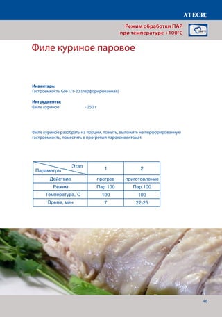 46
Филе куриное паровое
Яйцо варенное вкрутую, в смятку, в мешоче
1 2
Действие прогрев приготовление
Режим Пар 100 Пар 100
Температура,˚С 100 100
Время, мин 7 18
Действие прогрев приготовление
Режим Пар 100 Пар 100
Температура,˚С 100 100
Время, мин 7 14
Действие прогрев приготовление
Режим Пар 100 Пар 100
Температура,˚С 100 100
Время, мин 7 12
Филе куриное паровое
1 2
Действие прогрев приготовление
Режим Пар 100 Пар 100
Температура,˚С 100 100
Время, мин 7 22-25
Манты
1 2
Действие прогрев приготовление
Режим Пар 100 Пар 100
Температура,˚С 100 100
Время, мин 7 30-40
Пельмени
1 2
Действие прогрев приготовление
Режим Пар 100 Пар 100
Температура,˚С 100 100
Время, мин 7 20-22
Вкрутую
В смятку
В мешочек
Этап
Параметры
Этап
Параметры
Этап
Параметры
Этап
Параметры
Филе куриное разобрать на порции, помыть, выложить на перфорированную
гастроемкость, поместить в прогретый пароконвектомат.
Режим обработки ПАР
при температуре +100°C
Инвентарь:
Гастроемкость GN-1/1-20 (перфорированная)
Ингредиенты:
Филе куриное 	 	 - 250 г
Температура,˚С
Время, мин
 