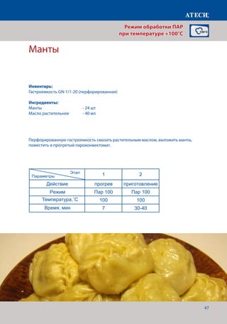 47
Манты
Режим Пар 100 Пар 100
Температура,˚С 100 100
Время, мин 7 18
Действие прогрев приготовление
Режим Пар 100 Пар 100
Температура,˚С 100 100
Время, мин 7 14
Действие прогрев приготовление
Режим Пар 100 Пар 100
Температура,˚С 100 100
Время, мин 7 12
Филе куриное паровое
1 2
Действие прогрев приготовление
Режим Пар 100 Пар 100
Температура,˚С 100 100
Время, мин 7 22-25
Манты
1 2
Действие прогрев приготовление
Режим Пар 100 Пар 100
Температура,˚С 100 100
Время, мин 7 30-40
Пельмени
1 2
Действие прогрев приготовление
Режим Пар 100 Пар 100
Температура,˚С 100 100
Время, мин 7 20-22
В смятку
В мешочек
Страница 2
Этап
Параметры
Этап
Параметры
Этап
Параметры
Перфорированную гастроемкость смазать растительным маслом, выложить манты,
поместить в прогретый пароконвектомат.
Режим обработки ПАР
при температуре +100°C
Инвентарь:
Гастроемкость GN-1/1-20 (перфорированная)
Ингредиенты:
Манты 			 - 24 шт
Масло растительное 	 - 40 мл
Температура,˚С
Время, мин
 