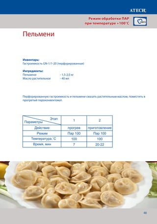48
Пельмени
Действие прогрев приготовление
Режим Пар 100 Пар 100
Температура,˚С 100 100
Время, мин 7 12
Филе куриное паровое
1 2
Действие прогрев приготовление
Режим Пар 100 Пар 100
Температура,˚С 100 100
Время, мин 7 22-25
Манты
1 2
Действие прогрев приготовление
Режим Пар 100 Пар 100
Температура,˚С 100 100
Время, мин 7 30-40
Пельмени
1 2
Действие прогрев приготовление
Режим Пар 100 Пар 100
Температура,˚С 100 100
Время, мин 7 20-22
В мешочек
Страница 2
Этап
Параметры
Этап
Параметры
Этап
Параметры
Перфорированную гастроемкость и пельмени смазать растительным маслом, поместить в
прогретый пароконвектомат.
Режим обработки ПАР
при температуре +100°C
Инвентарь:
Гастроемкость GN-1/1-20 (перфорированная)
Ингредиенты:
Пельмени		 	 - 1,5-2,0 кг
Масло растительное 	 - 40 мл
Температура,˚С
Время, мин
 