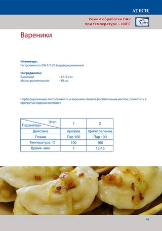 49
Вареники
Лист1
Вареники
1 2
Действие прогрев приготовление
Режим Пар 100 Пар 100
Температура,˚С 100 100
Время, мин 7 12-15
Котлеты
1 2 3*
Действие прогрев приготовление Финиширование
Режим Пар 100 Пар 100 Жар+Пар
Температура,˚С 100 100 180
Время, мин 7 20-22 5
* - если необходимо сделать небольшую корочку, для повышения аппетитности
Картофель отварной
1 2
Действие прогрев приготовление
Режим Пар 100 Пар 100
Этап
Параметры
Этап
Параметры
Этап
Параметры
Перфорированную гастроемкость и вареники смазать растительным маслом, поместить в
прогретый пароконвектомат.
Режим обработки ПАР
при температуре +100°C
Инвентарь:
Гастроемкость GN-1/1-20 (перфорированная)
Ингредиенты:
Вареники		 	 - 1,5-2,0 кг
Масло растительное	 - 40 мл
Температура,˚С
Время, мин
 