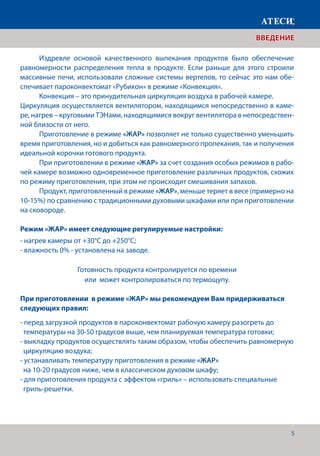 5
ВВЕДЕНИЕ
	 Издревле основой качественного выпекания продуктов было обеспечение
равномерности распределения тепла в продукте. Если раньше для этого строили
массивные печи, использовали сложные системы вертелов, то сейчас это нам обе-
спечивает пароконвектомат «Рубикон» в режиме «Конвекция».
	 Конвекция – это принудительная циркуляция воздуха в рабочей камере.
Циркуляция осуществляется вентилятором, находящимся непосредственно в каме-
ре, нагрев – круговыми ТЭНами, находящимися вокруг вентилятора в непосредствен-
ной близости от него.
	 Приготовление в режиме «ЖАР» позволяет не только существенно уменьшить
время приготовления, но и добиться как равномерного пропекания, так и получения
идеальной корочки готового продукта.
	 При приготовлении в режиме «ЖАР» за счет создания особых режимов в рабо-
чей камере возможно одновременное приготовление различных продуктов, схожих
по режиму приготовления, при этом не происходит смешивания запахов.
	 Продукт, приготовленный в режиме «ЖАР», меньше теряет в весе (примерно на
10-15%) по сравнению с традиционными духовыми шкафами или при приготовлении
на сковороде.
Режим «ЖАР» имеет следующие регулируемые настройки:
- нагрев камеры от +30°С до +250°С;
- влажность 0% - установлена на заводе.
Готовность продукта контролируется по времени
или может контролироваться по термощупу.
При приготовлении в режиме «ЖАР» мы рекомендуем Вам придерживаться
следующих правил:
- перед загрузкой продуктов в пароконвектомат рабочую камеру разогреть до
температуры на 30-50 градусов выше, чем планируемая температура готовки;
- выкладку продуктов осуществлять таким образом, чтобы обеспечить равномерную	
циркуляцию воздуха;
- устанавливать температуру приготовления в режиме «ЖАР»
на 10-20 градусов ниже, чем в классическом духовом шкафу;
- для приготовления продукта с эффектом «гриль» – использовать специальные
гриль-решетки.
 