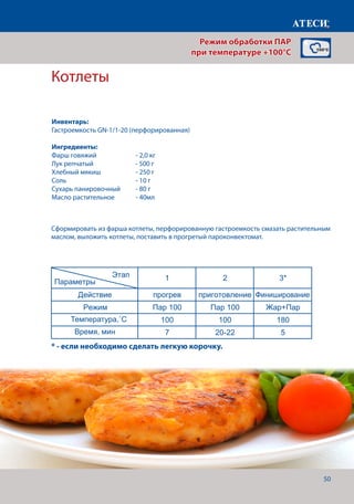 50
Котлеты
Лист1
Вареники
1 2
Действие прогрев приготовление
Режим Пар 100 Пар 100
Температура,˚С 100 100
Время, мин 7 12-15
Котлеты
1 2 3*
Действие прогрев приготовление Финиширование
Режим Пар 100 Пар 100 Жар+Пар
Температура,˚С 100 100 180
Время, мин 7 20-22 5
* - если необходимо сделать небольшую корочку, для повышения аппетитности
Картофель отварной
1 2
Действие прогрев приготовление
Режим Пар 100 Пар 100
Температура,˚С 100 100
Время, мин 7 30-40
Карвинг* - в зависомости от овощей
1 2
Действие прогрев приготовление
Режим Пар 100 Пар 100
Этап
Параметры
Этап
Параметры
Этап
Параметры
Этап
Параметры
Сформировать из фарша котлеты, перфорированную гастроемкость смазать растительным
маслом, выложить котлеты, поставить в прогретый пароконвектомат.
* - если необходимо сделать легкую корочку.
Режим обработки ПАР
при температуре +100°C
Инвентарь:
Гастроемкость GN-1/1-20 (перфорированная)
Ингредиенты:
Фарш говяжий	 	 - 2,0 кг
Лук репчатый		 - 500 г
Хлебный мякиш		 - 250 г
Соль 				 - 10 г
Сухарь панировочный	 - 80 г
Масло растительное 	 - 40мл
Температура,˚С
Время, мин
 