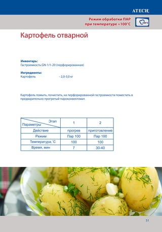 51
Картофель отварной
Лист1
Вареники
1 2
Действие прогрев приготовление
Режим Пар 100 Пар 100
Температура,˚С 100 100
Время, мин 7 12-15
Котлеты
1 2 3*
Действие прогрев приготовление Финиширование
Режим Пар 100 Пар 100 Жар+Пар
Температура,˚С 100 100 180
Время, мин 7 20-22 5
* - если необходимо сделать небольшую корочку, для повышения аппетитности
Картофель отварной
1 2
Действие прогрев приготовление
Режим Пар 100 Пар 100
Температура,˚С 100 100
Время, мин 7 30-40
Карвинг* - в зависомости от овощей
1 2
Действие прогрев приготовление
Режим Пар 100 Пар 100
Температура,˚С 100 100
Время, мин 7 20-30
Винегрет
1 2
Действие прогрев приготовление
Режим Пар 100 Пар 100
Температура,˚С 100 100
Этап
Параметры
Этап
Параметры
Этап
Параметры
Этап
Параметры
Этап
Параметры
Картофель помыть, почистить, на перфорированной гастроемкости поместить в
предварительно прогретый пароконвектомат.
Режим обработки ПАР
при температуре +100°C
Инвентарь:
Гастроемкость GN-1/1-20 (перфорированная)
Ингредиенты:
Картофель		 	 - 2,0-3,0 кг
Температура,˚С
Время, мин
 