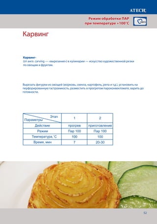 52
Карвинг
Действие прогрев приготовление
Режим Пар 100 Пар 100
Температура,˚С 100 100
Время, мин 7 12-15
Котлеты
1 2 3*
Действие прогрев приготовление Финиширование
Режим Пар 100 Пар 100 Жар+Пар
Температура,˚С 100 100 180
Время, мин 7 20-22 5
* - если необходимо сделать небольшую корочку, для повышения аппетитности
Картофель отварной
1 2
Действие прогрев приготовление
Режим Пар 100 Пар 100
Температура,˚С 100 100
Время, мин 7 30-40
Карвинг* - в зависомости от овощей
1 2
Действие прогрев приготовление
Режим Пар 100 Пар 100
Температура,˚С 100 100
Время, мин 7 20-30
Винегрет
1 2
Действие прогрев приготовление
Режим Пар 100 Пар 100
Температура,˚С 100 100
Время, мин 7 20-22
Страница 3
Этап
Параметры
Этап
Параметры
Этап
Параметры
Этап
Параметры
Вырезать фигурки из овощей (морковь, свекла, картофель, репа и т.д.), установить на
перфорированную гастроемкость, разместить в прогретом пароконвектомате, варить до
готовности.
Режим обработки ПАР
при температуре +100°C
Карвинг-
(от англ. carving — «вырезание») в кулинарии — искусство художественной резки
по овощам и фруктам.
Температура,˚С
Время, мин
 