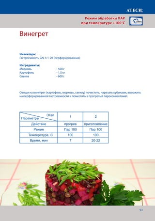 53
Винегрет
Действие прогрев приготовление Финиширование
Режим Пар 100 Пар 100 Жар+Пар
Температура,˚С 100 100 180
Время, мин 7 20-22 5
* - если необходимо сделать небольшую корочку, для повышения аппетитности
Картофель отварной
1 2
Действие прогрев приготовление
Режим Пар 100 Пар 100
Температура,˚С 100 100
Время, мин 7 30-40
Карвинг* - в зависомости от овощей
1 2
Действие прогрев приготовление
Режим Пар 100 Пар 100
Температура,˚С 100 100
Время, мин 7 20-30
Винегрет
1 2
Действие прогрев приготовление
Режим Пар 100 Пар 100
Температура,˚С 100 100
Время, мин 7 20-22
Страница 3
Этап
Параметры
Этап
Параметры
Этап
Параметры
Овощи на винегрет (картофель, морковь, свеклу) почистить, нарезать кубиками, выложить
на перфорированной гастроемкости и поместить в прогретый пароконвектомат.
Режим обработки ПАР
при температуре +100°C
Инвентарь:
Гастроемкость GN-1/1-20 (перфорированная)
Ингредиенты:
Морковь		 	 - 500 г
Картофель			 - 1,5 кг
Свекла			 - 600 г
Температура,˚С
Время, мин
 