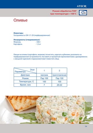 54
Оливье
Лист1
Оливье
1 2
Действие прогрев приготовление
Режим Пар 100 Пар 100
Температура,˚С 100 100
Время, мин 7 20-22
Сосиски
1 2
Действие прогрев приготовление
Режим Пар 100 Пар 100
Температура,˚С 100 100
Время, мин 7 30
Вареный язык
1 2
Действие прогрев приготовление
Режим Пар 100 Жар+Пар
Температура,˚С 90 90
Этап
Параметры
Этап
Параметры
Этап
Параметры
Овощи на оливье (картофель, морковь) почистить, нарезать кубиками, разложить на
перфорированной гастроемкости, поставить в прогретый пароконвектомат, одновременно
с овощной нарезкой в пароконвектомат поместить яйца.
Режим обработки ПАР
при температуре +100°C
Инвентарь:
Гастроемкость GN-1/1-20 (перфорированная)
Ингредиенты (отвариваемые):
Морковь		 	 - 500 г
Картофель			 - 1,5 кг
Температура,˚С
Время, мин
 