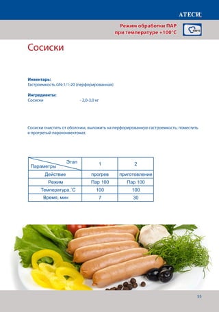55
Сосиски
Лист1
Оливье
1 2
Действие прогрев приготовление
Режим Пар 100 Пар 100
Температура,˚С 100 100
Время, мин 7 20-22
Сосиски
1 2
Действие прогрев приготовление
Режим Пар 100 Пар 100
Температура,˚С 100 100
Время, мин 7 30
Вареный язык
1 2
Действие прогрев приготовление
Режим Пар 100 Жар+Пар
Температура,˚С 90 90
Время, мин 7 150-180
Креветки
1 2
Действие прогрев приготовление
Режим Пар 100 Пар 100
Температура,˚С 100 100
Время, мин 7 13-15
Этап
Параметры
Этап
Параметры
Этап
Параметры
Этап
Параметры
Сосиски очистить от оболочки, выложить на перфорированную гастроемкость, поместить
в прогретый пароконвектомат.
Режим обработки ПАР
при температуре +100°C
Инвентарь:
Гастроемкость GN-1/1-20 (перфорированная)
Ингредиенты:
Сосиски		 	 - 2,0-3,0 кг
Температура,˚С
Время, мин
 