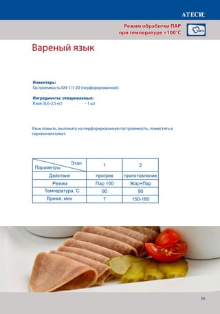 56
Вареный язык
Лист1
Оливье
1 2
Действие прогрев приготовление
Режим Пар 100 Пар 100
Температура,˚С 100 100
Время, мин 7 20-22
Сосиски
1 2
Действие прогрев приготовление
Режим Пар 100 Пар 100
Температура,˚С 100 100
Время, мин 7 30
Вареный язык
1 2
Действие прогрев приготовление
Режим Пар 100 Жар+Пар
Температура,˚С 90 90
Время, мин 7 150-180
Креветки
1 2
Действие прогрев приготовление
Режим Пар 100 Пар 100
Температура,˚С 100 100
Время, мин 7 13-15
Пирожки (пегоди)
1 2
Действие прогрев приготовление
Режим Пар 100 Пар 100
Температура,˚С 100 100
Время, мин 7 30-40
Этап
Параметры
Этап
Параметры
Этап
Параметры
Этап
Параметры
Этап
Параметры
Язык помыть, выложить на перфорированную гастроемкость, поместить в
пароконвектомат.
Режим обработки ПАР
при температуре +100°C
Инвентарь:
Гастроемкость GN-1/1-20 (перфорированная)
Ингредиенты: отвариваемые:
Язык (0,6-2,5 кг)	 	 - 1 шт
Температура,˚С
Время, мин
 