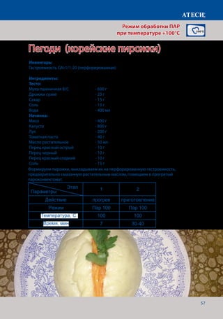 57
Пегоди (корейские пирожки)
Сосиски
1 2
Действие прогрев приготовление
Режим Пар 100 Пар 100
Температура,˚С 100 100
Время, мин 7 30
Вареный язык
1 2
Действие прогрев приготовление
Режим Пар 100 Жар+Пар
Температура,˚С 90 90
Время, мин 7 150-180
Креветки
1 2
Действие прогрев приготовление
Режим Пар 100 Пар 100
Температура,˚С 100 100
Время, мин 7 13-15
Пирожки (пегоди)
1 2
Действие прогрев приготовление
Режим Пар 100 Пар 100
Температура,˚С 100 100
Время, мин 7 30-40
Страница 4
Этап
Параметры
Этап
Параметры
Этап
Параметры
Этап
Параметры
Формируем пирожки, выкладываем их на перфорированную гастроемкость,
предварительно смазанную растительным маслом, помещаем в прогретый
пароконвектомат.
Режим обработки ПАР
при температуре +100°C
Инвентарь:
Гастроемкость GN-1/1-20 (перфорированная)
Ингредиенты:
Тесто:
Мука пшеничная В/С 		 - 600 г
Дрожжи сухие 			 - 25 г
Сахар					- 15 г
Соль 					- 15 г
Вода					- 400 мл
Начинка:	
Мясо					- 400 г
Капуста				- 800 г
Лук					- 200 г
Томатная паста			 - 40 г
Масло растительное		 - 50 мл
Перец красный острый		 - 10 г
Перец черный			 - 10 г
Перец красный сладкий		 - 10 г
Соль					- 15 г
Температура,˚С
Время, мин
 