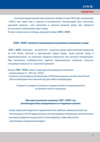 6
	 Не всегда продуктам при приготовлении требуется пар 100% (при температуре
+100°С) или сухой жар с заранее установленной температурой. Для получения
красивой корочки или запекания в горячей влажной среде нам требуется
использовать комбинацию пара и жара.
В таких случаях нам на помощь приходит режим «ПАР + ЖАР».
«ПАР + ЖАР» является совмещенным режимом конвекции и пара
«ПАР + ЖАР» позволяет значительно сократить время приготовления продуктов
за счет более плотной и насыщенной паром среды, также данная среда в
пароконвектомате не позволяет продукту пересыхать при высоких температурах.
При выпекании хлебобулочных изделий пароконвекция позволяет получить
глянцевую поверхность с красивой корочкой.
Режим «ПАР + ЖАР» имеет следующие регулируемые настройки:
- нагрев камеры от +30°С до +250°С;
- влажность регулируется автоматикой, в АПК реализованна система Smart Steam 	
обеспечивающая качественный пар при любых температурах.
Готовность продукта готовность продукта может контролироваться
по времени или по термощупу.
При приготовлении в режиме «ПАР + ЖАР» мы
рекомендуем Вам придерживаться следующих правил:
- перед загрузкой продуктов в пароконвектомат рабочую камеру разогреть до 	 	
температурына30-50градусоввыше,чемпланируемаятемператураприготовления;
- выкладку продуктов осуществлять таким образом, чтобы обеспечить
равномерную циркуляцию воздуха.
ВВЕДЕНИЕ
 
