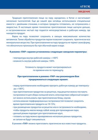 7
	 Традиция приготовления пищи на пару зародилась в Китае и насчитывает
несколько тысячелетий. Еще до нашей эры китайцы использовали специальные
емкости с двойными стенками, в которых продукты готовились, не соприкасаясь с
жидкостью. В настоящее время технологии приготовления пищи шагнули дальше,
и гастрономически чистый пар подается непосредственно в рабочую камеру, где
находится продукт.
	 Варка на пару позволяет сохранить в овощах максимальное количество
витаминов. Также обработка продуктов паром позволяет сохранить практически все
минеральные вещества. При приготовлении на пару продукты не теряют свою форму,
что обязательно произошло бы при обычной варке в воде.
В режиме «ПАР» заранее установлены следующие заводские параметры:
	 - температура внутри рабочей камеры: +100°С
	 - влажность внутри рабочей камеры: 100%
Готовность продукта может контролироваться
по времени или по термощупу.
При приготовлении в режиме «ПАР» мы рекомендуем Вам
придерживаться следующих правил:
	 - перед приготовлением необходимо прогреть рабочую камеру до температу-	
	 ры +100°С;
	 - при приготовлении продуктов на решетках, под решетки можно поставить
	 гастроемкости для сбора излишней влаги, впоследствии собранный конден-	
сат можно использовать при приготовлении блюд, соусов;
	 - использование перфорированных гастроемкостей позволит сократить
	 время приготовления продукта на 10-15%;
	 - при размещении продуктов на решетке или в гастроемкости необходимо,
	 чтобы продукты имели между собой зазор для прохождения пара;
	 - данный режим подходит для приготовления круп;
	 - готовить на пару можно одновременно несколько разных продуктов,
	 их запахи не будут смешиваться;
	 В режиме «ПАР» можно приготовить практически все известные продукты.
ВВЕДЕНИЕ
 