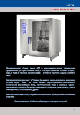 8
ТЕХНИЧЕСКОЕ ОПИСАНИЕ
Пароконвектомат «Атеси» серии АПК с электромеханическим управлением,
предназначен для приготовления блюд с помощью конвекции горячего воздуха,
пара, а также в условиях пароконвекции – сочетания горячего воздуха и свежего
пара.
Благодаря пароконвектомату «Рубикон» Вы сможете решить все задачи, ежедневно
стоящие перед Вами на кухне. Режимы пароконвектомата обеспечивают
бесконечное разнообразие блюд, приготовленных Вами с помощью одного-
единственного аппарата. Вы можете печь, жарить, готовить на гриле, на пару, тушить,
бланшировать и многое-многое другое!
Благодаряданномуаппаратусохраняютсявсевитамины,минеральныеипитательные
вещества.
Пароконвектомат «Рубикон» – Ваш друг и помощник на кухне!
 