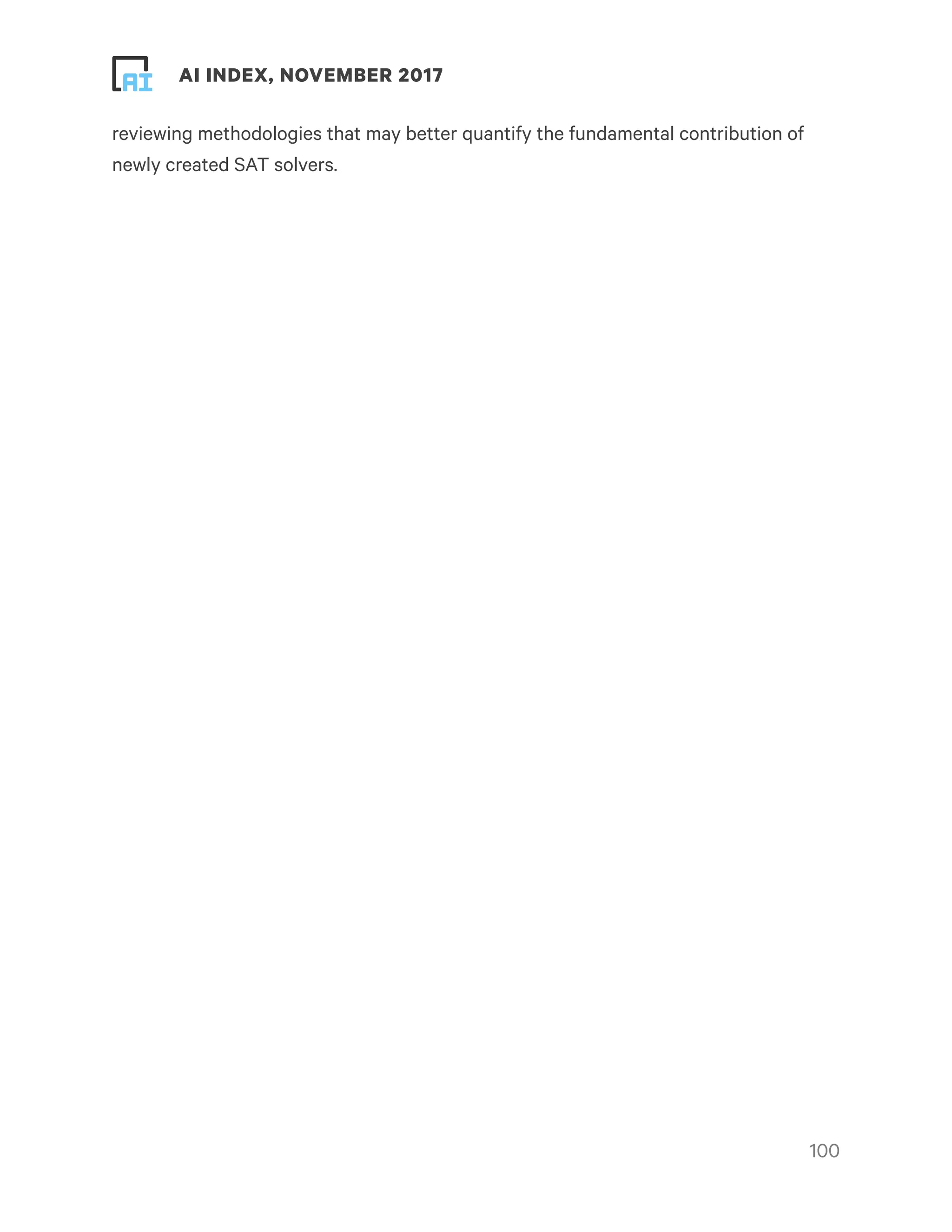 ! ! AI INDEX, NOVEMBER 2017
reviewing methodologies that may better quantify the fundamental contribution of
newly created SAT solvers.
!100
 