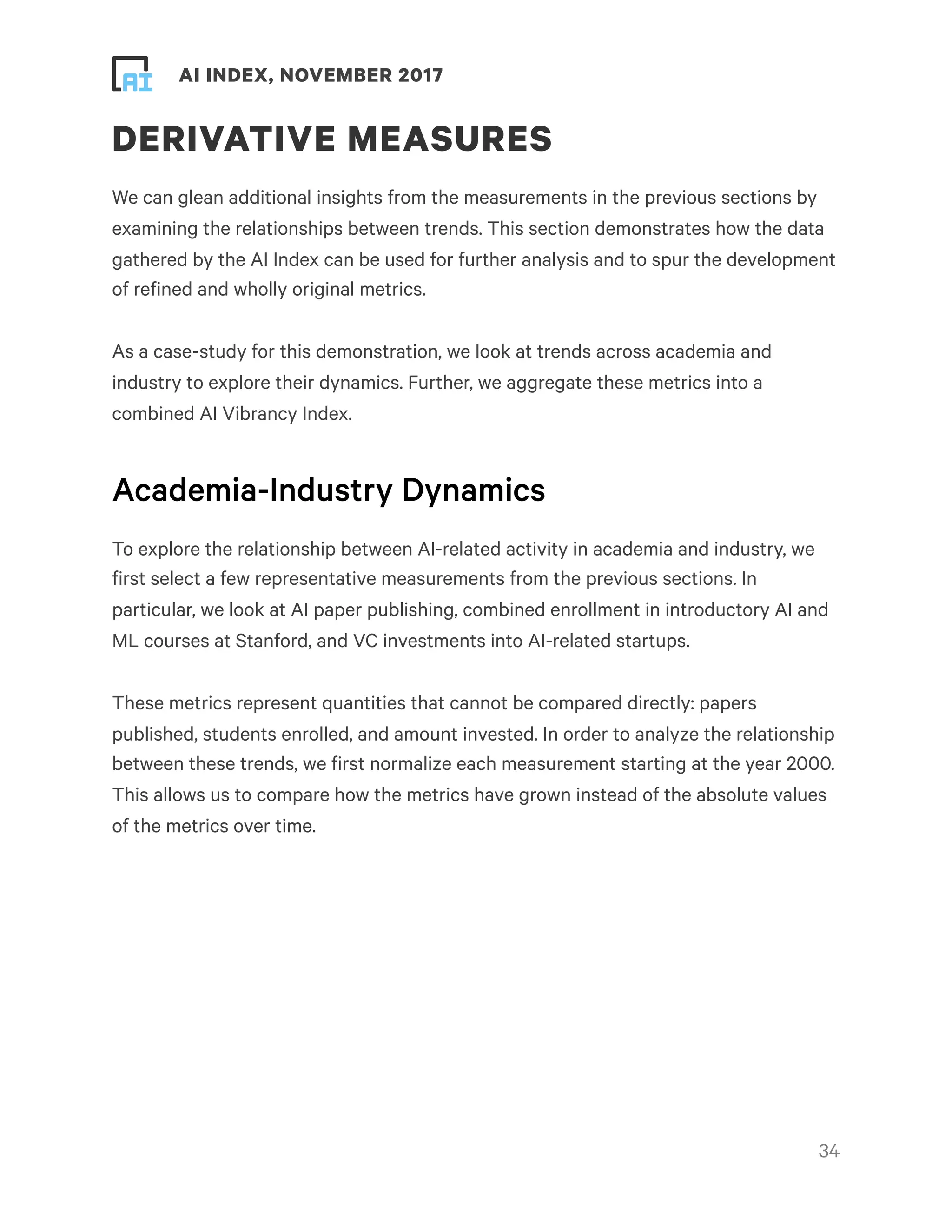 ! ! AI INDEX, NOVEMBER 2017
DERIVATIVE MEASURES
We can glean additional insights from the measurements in the previous sections by
examining the relationships between trends. This section demonstrates how the data
gathered by the AI Index can be used for further analysis and to spur the development
of refined and wholly original metrics.
As a case-study for this demonstration, we look at trends across academia and
industry to explore their dynamics. Further, we aggregate these metrics into a
combined AI Vibrancy Index.
Academia-Industry Dynamics
To explore the relationship between AI-related activity in academia and industry, we
first select a few representative measurements from the previous sections. In
particular, we look at AI paper publishing, combined enrollment in introductory AI and
ML courses at Stanford, and VC investments into AI-related startups.
These metrics represent quantities that cannot be compared directly: papers
published, students enrolled, and amount invested. In order to analyze the relationship
between these trends, we first normalize each measurement starting at the year 2000.
This allows us to compare how the metrics have grown instead of the absolute values
of the metrics over time.
!34
 