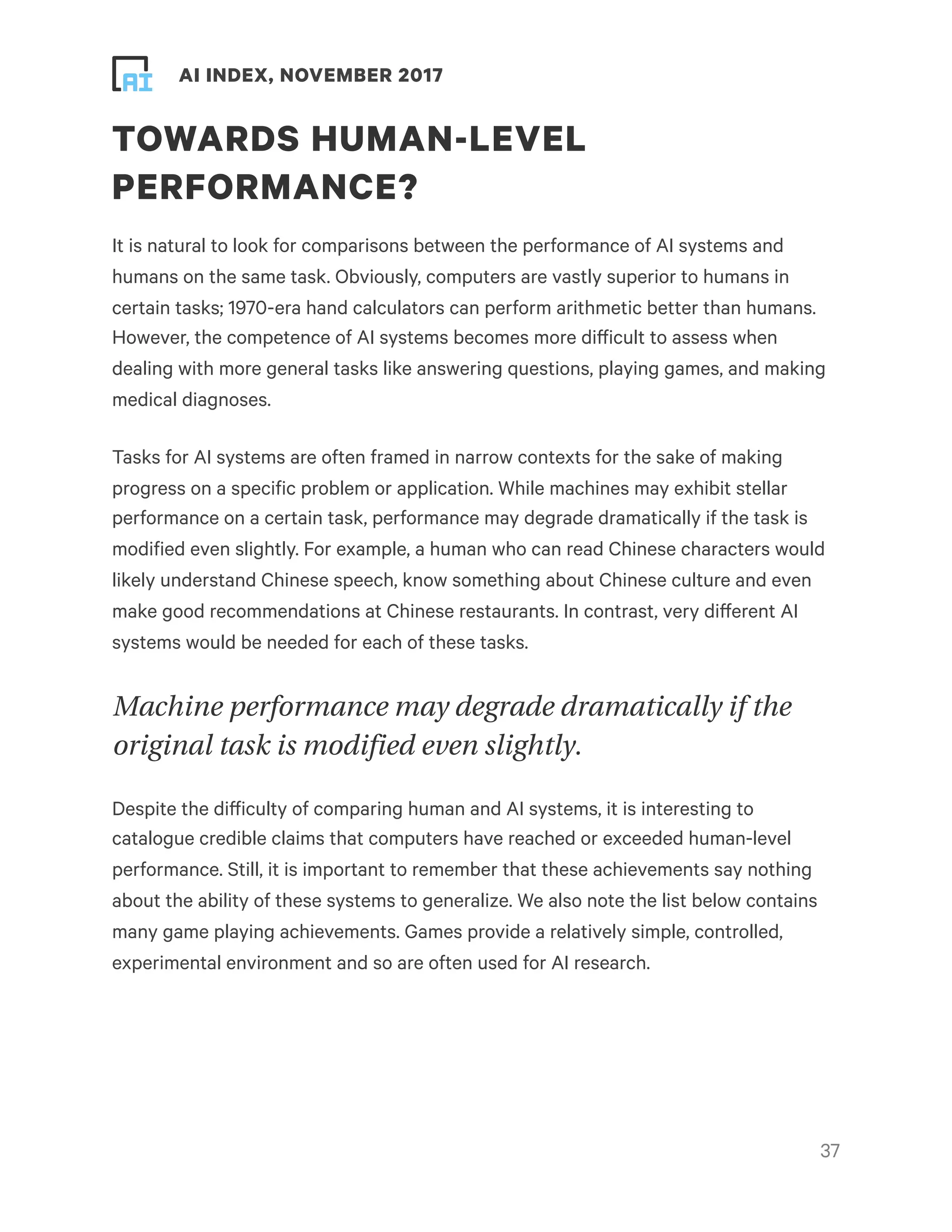 ! ! AI INDEX, NOVEMBER 2017
TOWARDS HUMAN-LEVEL
PERFORMANCE?
It is natural to look for comparisons between the performance of AI systems and
humans on the same task. Obviously, computers are vastly superior to humans in
certain tasks; 1970-era hand calculators can perform arithmetic better than humans.
However, the competence of AI systems becomes more difficult to assess when
dealing with more general tasks like answering questions, playing games, and making
medical diagnoses.
Tasks for AI systems are often framed in narrow contexts for the sake of making
progress on a specific problem or application. While machines may exhibit stellar
performance on a certain task, performance may degrade dramatically if the task is
modified even slightly. For example, a human who can read Chinese characters would
likely understand Chinese speech, know something about Chinese culture and even
make good recommendations at Chinese restaurants. In contrast, very different AI
systems would be needed for each of these tasks.
Machine performance may degrade dramatically if the
original task is modified even slightly.
Despite the difficulty of comparing human and AI systems, it is interesting to
catalogue credible claims that computers have reached or exceeded human-level
performance. Still, it is important to remember that these achievements say nothing
about the ability of these systems to generalize. We also note the list below contains
many game playing achievements. Games provide a relatively simple, controlled,
experimental environment and so are often used for AI research. 
!37
 