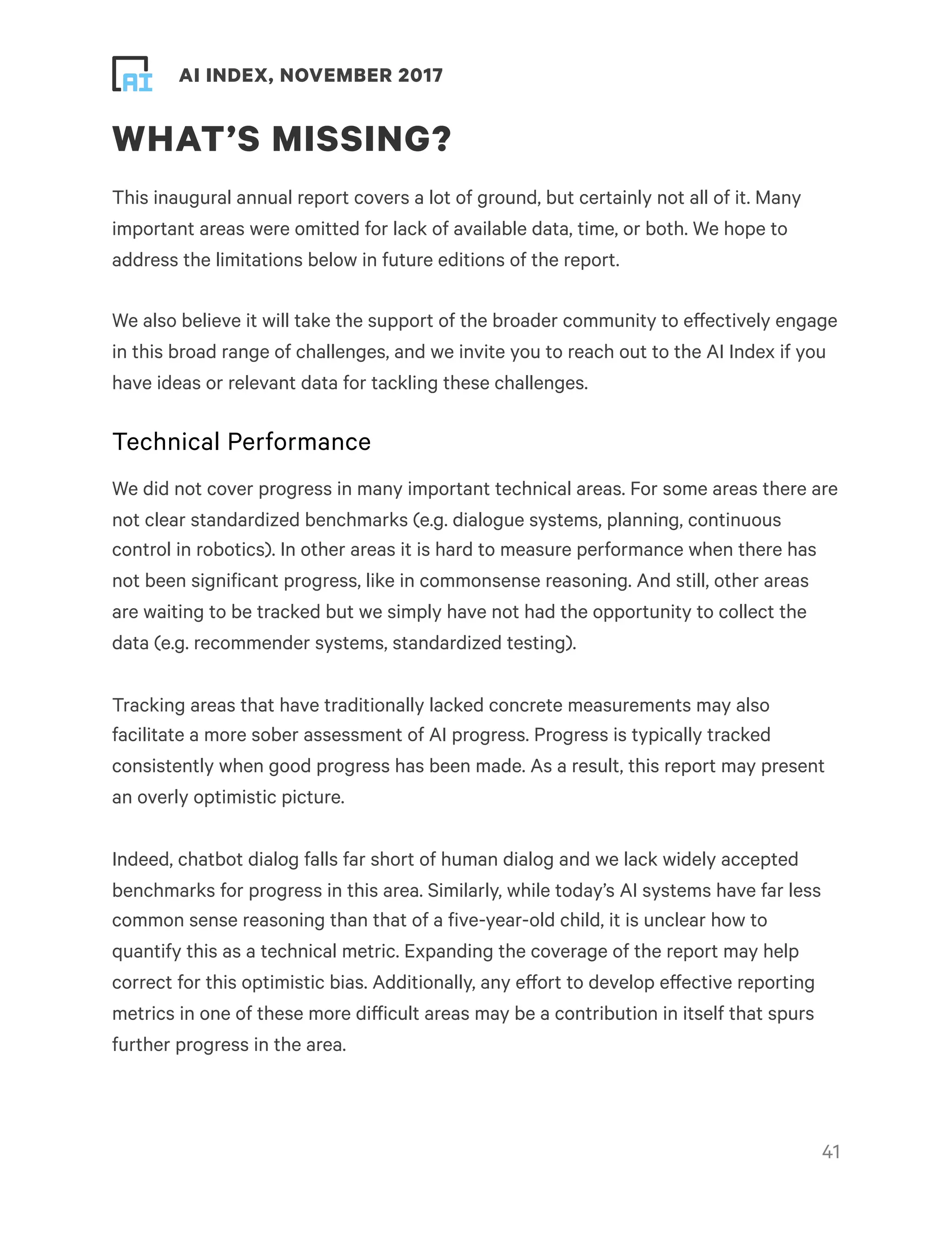 ! ! AI INDEX, NOVEMBER 2017
WHAT’S MISSING?
This inaugural annual report covers a lot of ground, but certainly not all of it. Many
important areas were omitted for lack of available data, time, or both. We hope to
address the limitations below in future editions of the report.
We also believe it will take the support of the broader community to effectively engage
in this broad range of challenges, and we invite you to reach out to the AI Index if you
have ideas or relevant data for tackling these challenges.
Technical Performance
We did not cover progress in many important technical areas. For some areas there are
not clear standardized benchmarks (e.g. dialogue systems, planning, continuous
control in robotics). In other areas it is hard to measure performance when there has
not been significant progress, like in commonsense reasoning. And still, other areas
are waiting to be tracked but we simply have not had the opportunity to collect the
data (e.g. recommender systems, standardized testing).
Tracking areas that have traditionally lacked concrete measurements may also
facilitate a more sober assessment of AI progress. Progress is typically tracked
consistently when good progress has been made. As a result, this report may present
an overly optimistic picture.
Indeed, chatbot dialog falls far short of human dialog and we lack widely accepted
benchmarks for progress in this area. Similarly, while today’s AI systems have far less
common sense reasoning than that of a five-year-old child, it is unclear how to
quantify this as a technical metric. Expanding the coverage of the report may help
correct for this optimistic bias. Additionally, any effort to develop effective reporting
metrics in one of these more difficult areas may be a contribution in itself that spurs
further progress in the area.
!41
 