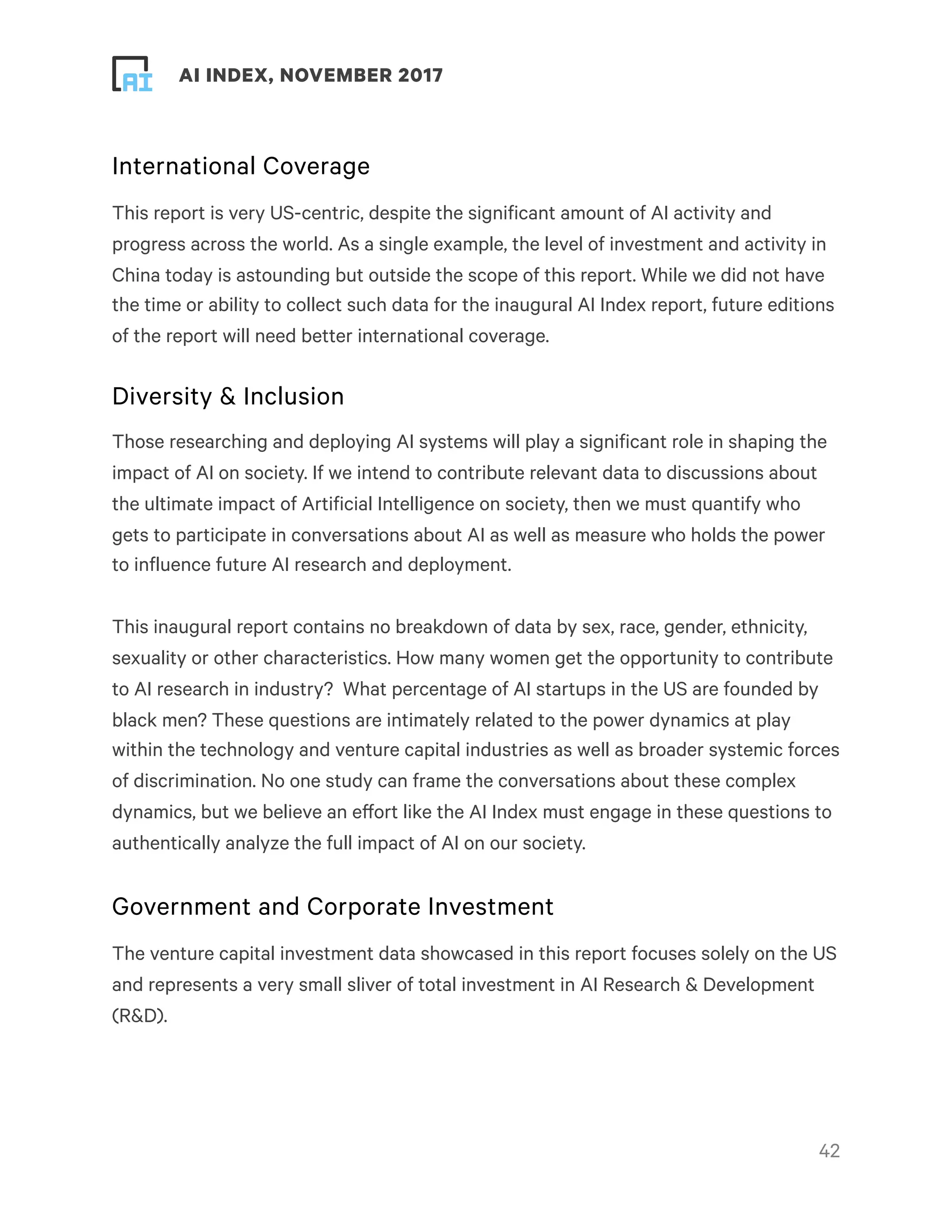 ! ! AI INDEX, NOVEMBER 2017
International Coverage
This report is very US-centric, despite the significant amount of AI activity and
progress across the world. As a single example, the level of investment and activity in
China today is astounding but outside the scope of this report. While we did not have
the time or ability to collect such data for the inaugural AI Index report, future editions
of the report will need better international coverage.
Diversity & Inclusion
Those researching and deploying AI systems will play a significant role in shaping the
impact of AI on society. If we intend to contribute relevant data to discussions about
the ultimate impact of Artificial Intelligence on society, then we must quantify who
gets to participate in conversations about AI as well as measure who holds the power
to influence future AI research and deployment.
This inaugural report contains no breakdown of data by sex, race, gender, ethnicity,
sexuality or other characteristics. How many women get the opportunity to contribute
to AI research in industry?  What percentage of AI startups in the US are founded by
black men? These questions are intimately related to the power dynamics at play
within the technology and venture capital industries as well as broader systemic forces
of discrimination. No one study can frame the conversations about these complex
dynamics, but we believe an effort like the AI Index must engage in these questions to
authentically analyze the full impact of AI on our society.
Government and Corporate Investment
The venture capital investment data showcased in this report focuses solely on the US
and represents a very small sliver of total investment in AI Research & Development
(R&D).
!42
 