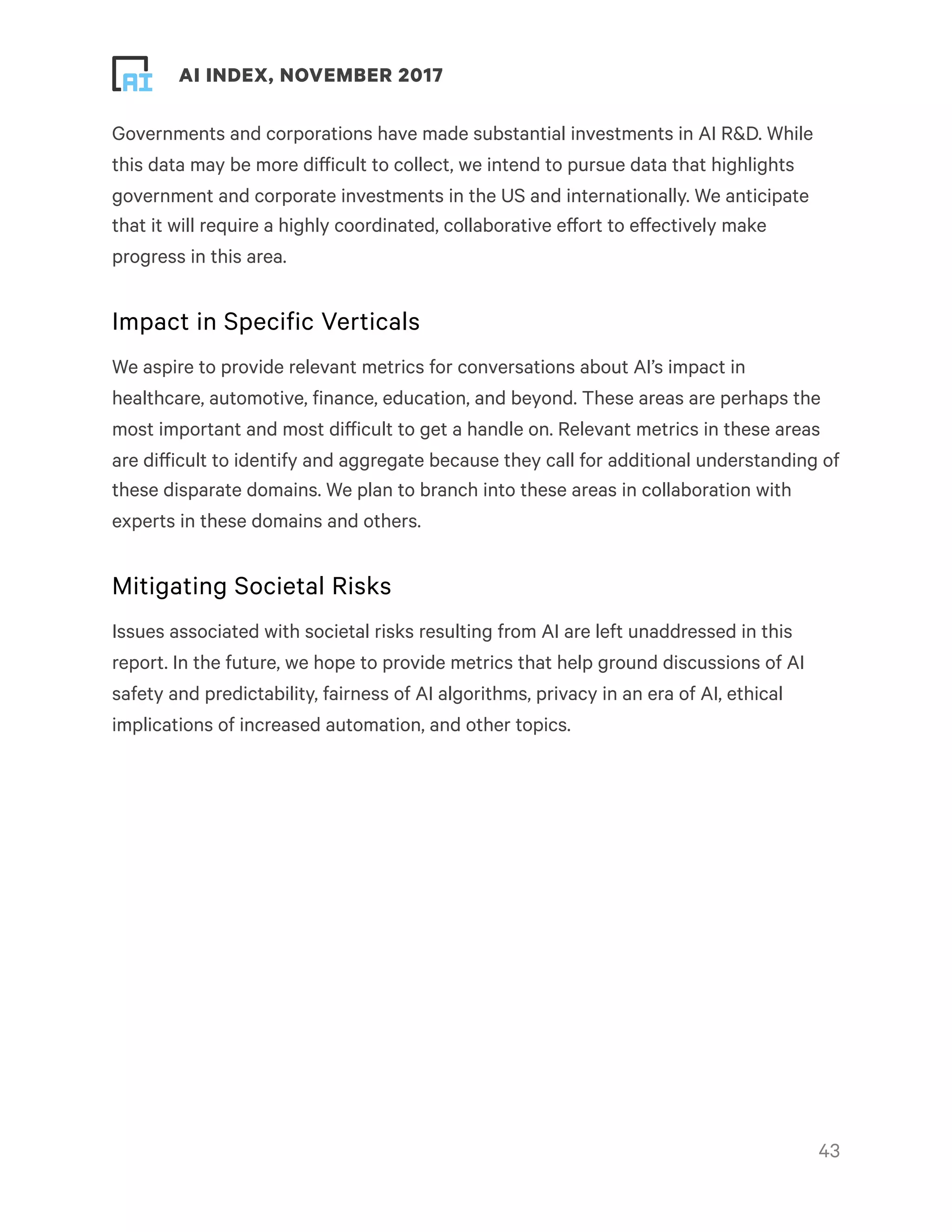 ! ! AI INDEX, NOVEMBER 2017
Governments and corporations have made substantial investments in AI R&D. While
this data may be more difficult to collect, we intend to pursue data that highlights
government and corporate investments in the US and internationally. We anticipate
that it will require a highly coordinated, collaborative effort to effectively make
progress in this area.
Impact in Specific Verticals
We aspire to provide relevant metrics for conversations about AI’s impact in
healthcare, automotive, finance, education, and beyond. These areas are perhaps the
most important and most difficult to get a handle on. Relevant metrics in these areas
are difficult to identify and aggregate because they call for additional understanding of
these disparate domains. We plan to branch into these areas in collaboration with
experts in these domains and others.
Mitigating Societal Risks
Issues associated with societal risks resulting from AI are left unaddressed in this
report. In the future, we hope to provide metrics that help ground discussions of AI
safety and predictability, fairness of AI algorithms, privacy in an era of AI, ethical
implications of increased automation, and other topics.
!43
 