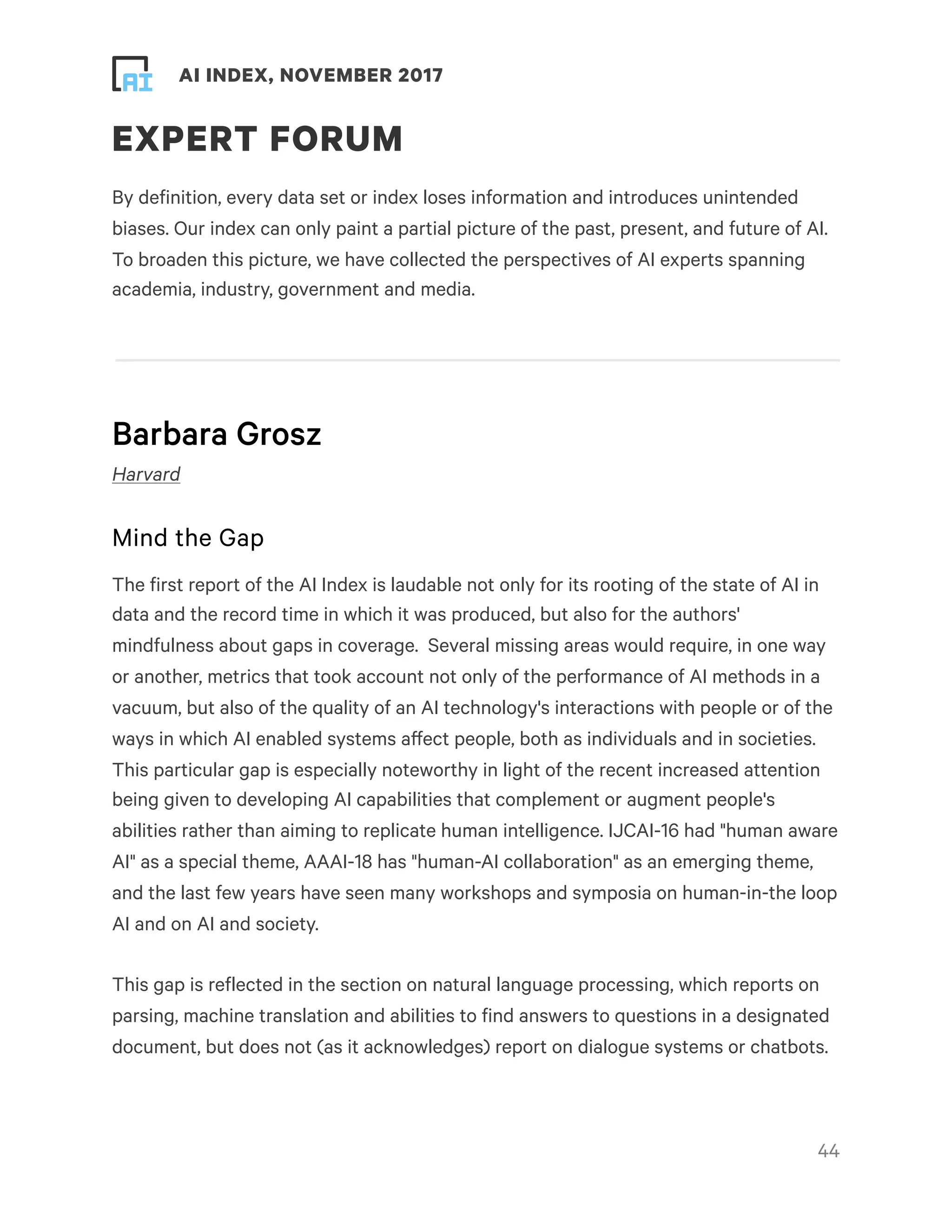 ! ! AI INDEX, NOVEMBER 2017
EXPERT FORUM
By definition, every data set or index loses information and introduces unintended
biases. Our index can only paint a partial picture of the past, present, and future of AI.
To broaden this picture, we have collected the perspectives of AI experts spanning
academia, industry, government and media.
Barbara Grosz
Harvard
Mind the Gap
The first report of the AI Index is laudable not only for its rooting of the state of AI in
data and the record time in which it was produced, but also for the authors'
mindfulness about gaps in coverage.  Several missing areas would require, in one way
or another, metrics that took account not only of the performance of AI methods in a
vacuum, but also of the quality of an AI technology's interactions with people or of the
ways in which AI enabled systems affect people, both as individuals and in societies.
This particular gap is especially noteworthy in light of the recent increased attention
being given to developing AI capabilities that complement or augment people's
abilities rather than aiming to replicate human intelligence. IJCAI-16 had "human aware
AI" as a special theme, AAAI-18 has "human-AI collaboration" as an emerging theme,
and the last few years have seen many workshops and symposia on human-in-the loop
AI and on AI and society.
This gap is reflected in the section on natural language processing, which reports on
parsing, machine translation and abilities to find answers to questions in a designated
document, but does not (as it acknowledges) report on dialogue systems or chatbots.
!44
 