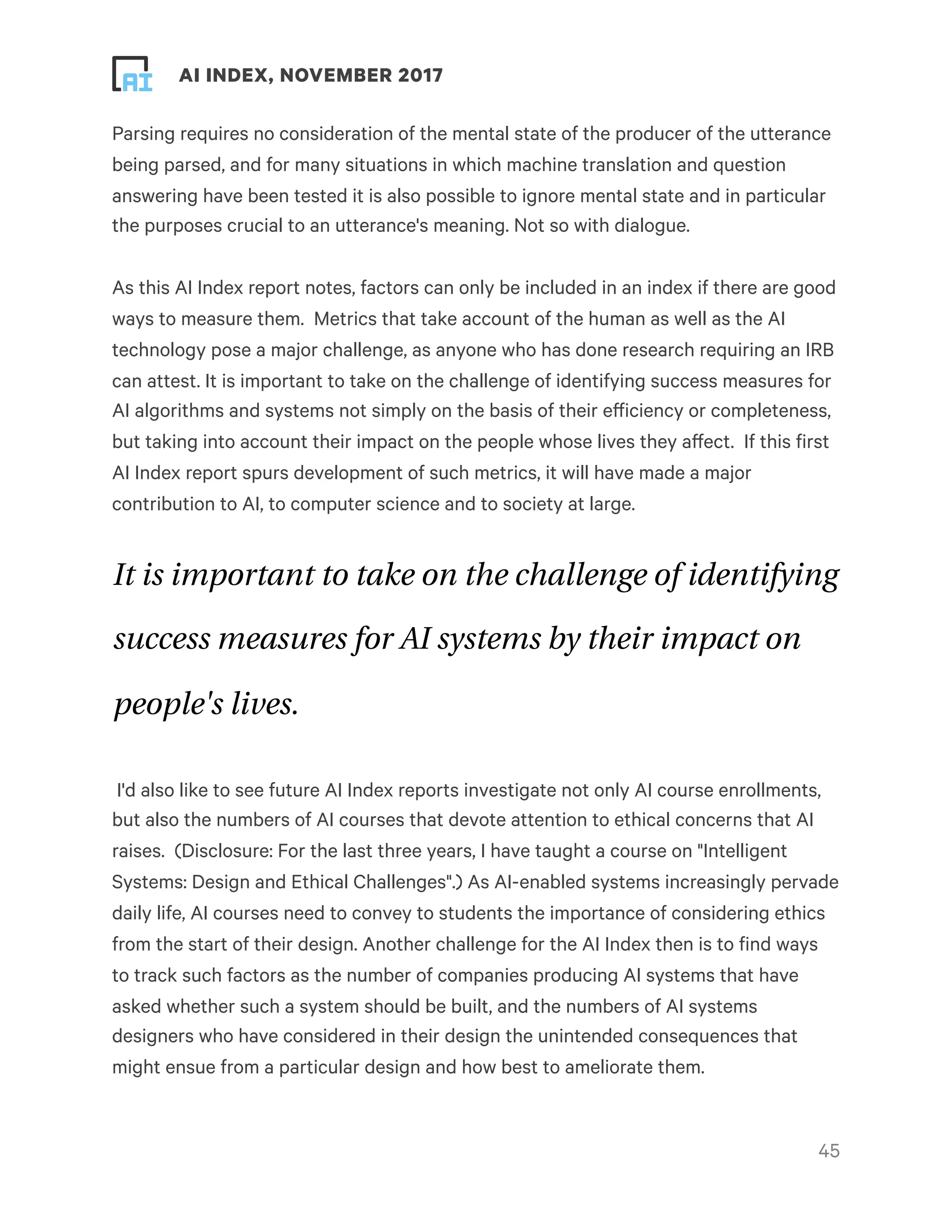 ! ! AI INDEX, NOVEMBER 2017
Parsing requires no consideration of the mental state of the producer of the utterance
being parsed, and for many situations in which machine translation and question
answering have been tested it is also possible to ignore mental state and in particular
the purposes crucial to an utterance's meaning. Not so with dialogue.
As this AI Index report notes, factors can only be included in an index if there are good
ways to measure them.  Metrics that take account of the human as well as the AI
technology pose a major challenge, as anyone who has done research requiring an IRB
can attest. It is important to take on the challenge of identifying success measures for
AI algorithms and systems not simply on the basis of their efficiency or completeness,
but taking into account their impact on the people whose lives they affect.  If this first
AI Index report spurs development of such metrics, it will have made a major
contribution to AI, to computer science and to society at large.
It is important to take on the challenge of identifying
success measures for AI systems by their impact on
people's lives.
I'd also like to see future AI Index reports investigate not only AI course enrollments,
but also the numbers of AI courses that devote attention to ethical concerns that AI
raises.  (Disclosure: For the last three years, I have taught a course on "Intelligent
Systems: Design and Ethical Challenges".) As AI-enabled systems increasingly pervade
daily life, AI courses need to convey to students the importance of considering ethics
from the start of their design. Another challenge for the AI Index then is to find ways
to track such factors as the number of companies producing AI systems that have
asked whether such a system should be built, and the numbers of AI systems
designers who have considered in their design the unintended consequences that
might ensue from a particular design and how best to ameliorate them.
!45
 