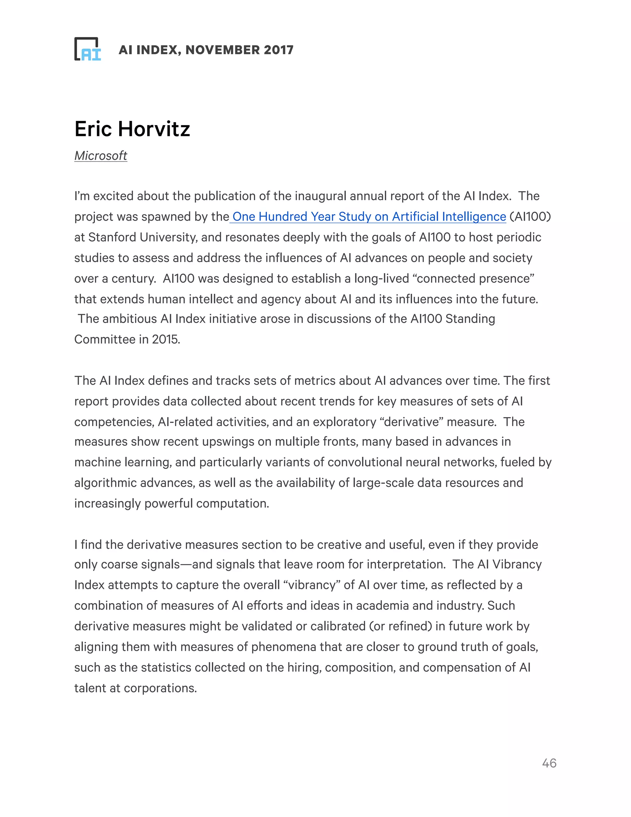 ! ! AI INDEX, NOVEMBER 2017
Eric Horvitz
Microsoft
I’m excited about the publication of the inaugural annual report of the AI Index.  The
project was spawned by the One Hundred Year Study on Artificial Intelligence (AI100)
at Stanford University, and resonates deeply with the goals of AI100 to host periodic
studies to assess and address the influences of AI advances on people and society
over a century.  AI100 was designed to establish a long-lived “connected presence”
that extends human intellect and agency about AI and its influences into the future.
 The ambitious AI Index initiative arose in discussions of the AI100 Standing
Committee in 2015.
The AI Index defines and tracks sets of metrics about AI advances over time. The first
report provides data collected about recent trends for key measures of sets of AI
competencies, AI-related activities, and an exploratory “derivative” measure.  The
measures show recent upswings on multiple fronts, many based in advances in
machine learning, and particularly variants of convolutional neural networks, fueled by
algorithmic advances, as well as the availability of large-scale data resources and
increasingly powerful computation.
I find the derivative measures section to be creative and useful, even if they provide
only coarse signals—and signals that leave room for interpretation.  The AI Vibrancy
Index attempts to capture the overall “vibrancy” of AI over time, as reflected by a
combination of measures of AI efforts and ideas in academia and industry. Such
derivative measures might be validated or calibrated (or refined) in future work by
aligning them with measures of phenomena that are closer to ground truth of goals,
such as the statistics collected on the hiring, composition, and compensation of AI
talent at corporations.
!46
 