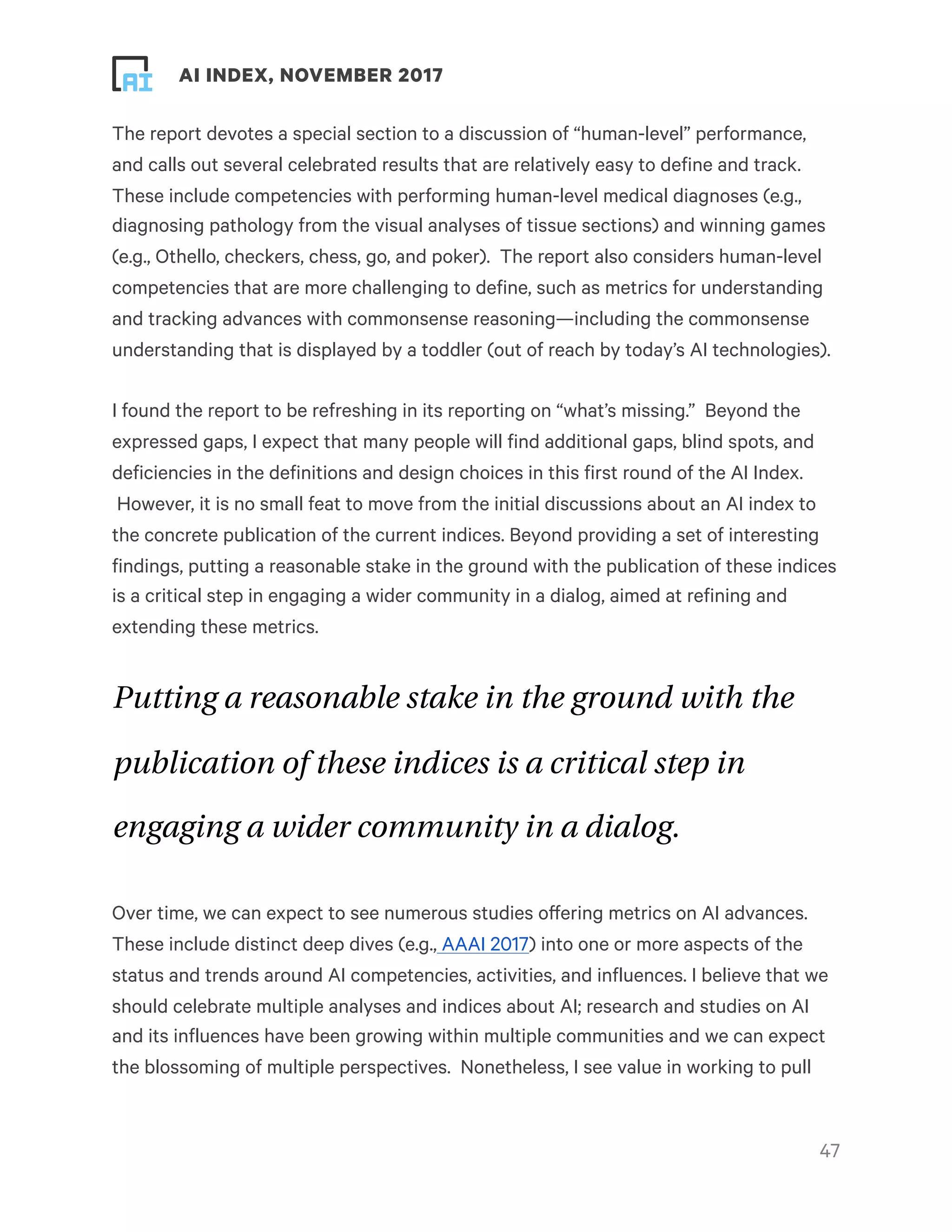! ! AI INDEX, NOVEMBER 2017
The report devotes a special section to a discussion of “human-level” performance,
and calls out several celebrated results that are relatively easy to define and track.
These include competencies with performing human-level medical diagnoses (e.g.,
diagnosing pathology from the visual analyses of tissue sections) and winning games
(e.g., Othello, checkers, chess, go, and poker).  The report also considers human-level
competencies that are more challenging to define, such as metrics for understanding
and tracking advances with commonsense reasoning—including the commonsense
understanding that is displayed by a toddler (out of reach by today’s AI technologies).
I found the report to be refreshing in its reporting on “what’s missing.”  Beyond the
expressed gaps, I expect that many people will find additional gaps, blind spots, and
deficiencies in the definitions and design choices in this first round of the AI Index.
 However, it is no small feat to move from the initial discussions about an AI index to
the concrete publication of the current indices. Beyond providing a set of interesting
findings, putting a reasonable stake in the ground with the publication of these indices
is a critical step in engaging a wider community in a dialog, aimed at refining and
extending these metrics.
Putting a reasonable stake in the ground with the
publication of these indices is a critical step in
engaging a wider community in a dialog.
Over time, we can expect to see numerous studies offering metrics on AI advances.
These include distinct deep dives (e.g., AAAI 2017) into one or more aspects of the
status and trends around AI competencies, activities, and influences. I believe that we
should celebrate multiple analyses and indices about AI; research and studies on AI
and its influences have been growing within multiple communities and we can expect
the blossoming of multiple perspectives.  Nonetheless, I see value in working to pull
!47
 