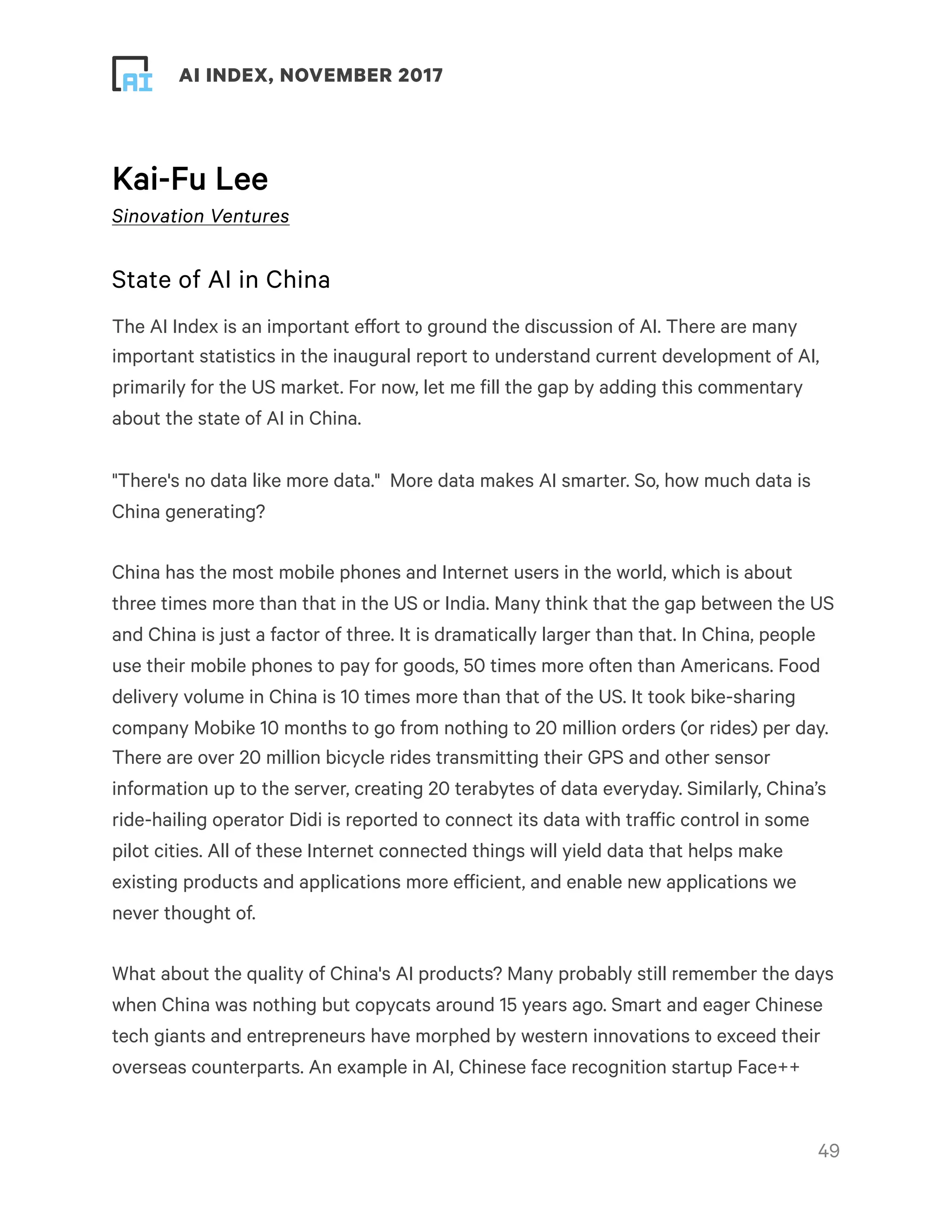 ! ! AI INDEX, NOVEMBER 2017
Kai-Fu Lee
Sinovation Ventures
State of AI in China
The AI Index is an important effort to ground the discussion of AI. There are many
important statistics in the inaugural report to understand current development of AI,
primarily for the US market. For now, let me fill the gap by adding this commentary
about the state of AI in China.
"There's no data like more data."  More data makes AI smarter. So, how much data is
China generating?
China has the most mobile phones and Internet users in the world, which is about
three times more than that in the US or India. Many think that the gap between the US
and China is just a factor of three. It is dramatically larger than that. In China, people
use their mobile phones to pay for goods, 50 times more often than Americans. Food
delivery volume in China is 10 times more than that of the US. It took bike-sharing
company Mobike 10 months to go from nothing to 20 million orders (or rides) per day.
There are over 20 million bicycle rides transmitting their GPS and other sensor
information up to the server, creating 20 terabytes of data everyday. Similarly, China’s
ride-hailing operator Didi is reported to connect its data with traffic control in some
pilot cities. All of these Internet connected things will yield data that helps make
existing products and applications more efficient, and enable new applications we
never thought of.
What about the quality of China's AI products? Many probably still remember the days
when China was nothing but copycats around 15 years ago. Smart and eager Chinese
tech giants and entrepreneurs have morphed by western innovations to exceed their
overseas counterparts. An example in AI, Chinese face recognition startup Face++
!49
 