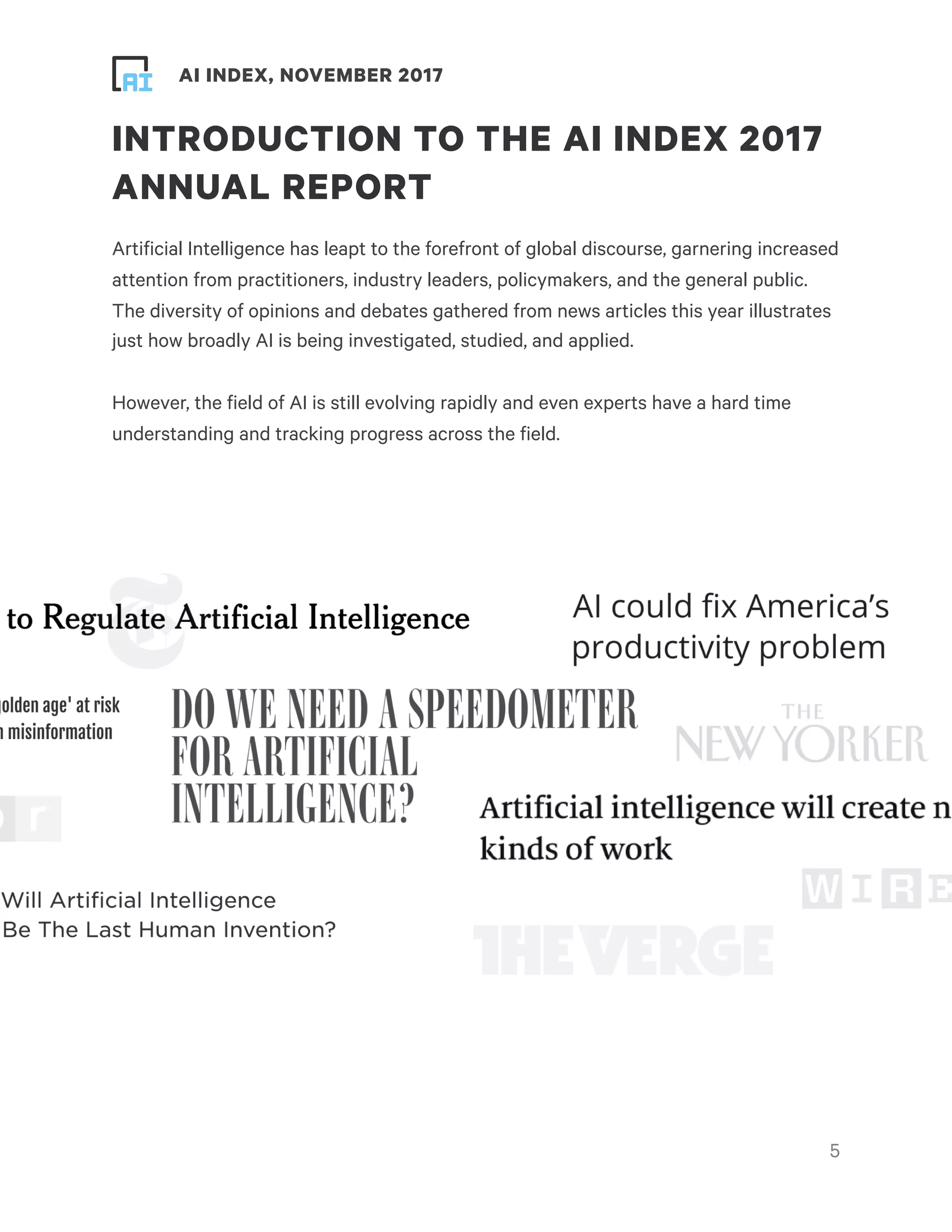 ! ! AI INDEX, NOVEMBER 2017
INTRODUCTION TO THE AI INDEX 2017
ANNUAL REPORT
Artificial Intelligence has leapt to the forefront of global discourse, garnering increased
attention from practitioners, industry leaders, policymakers, and the general public.
The diversity of opinions and debates gathered from news articles this year illustrates
just how broadly AI is being investigated, studied, and applied.
However, the field of AI is still evolving rapidly and even experts have a hard time
understanding and tracking progress across the field.
!5
 