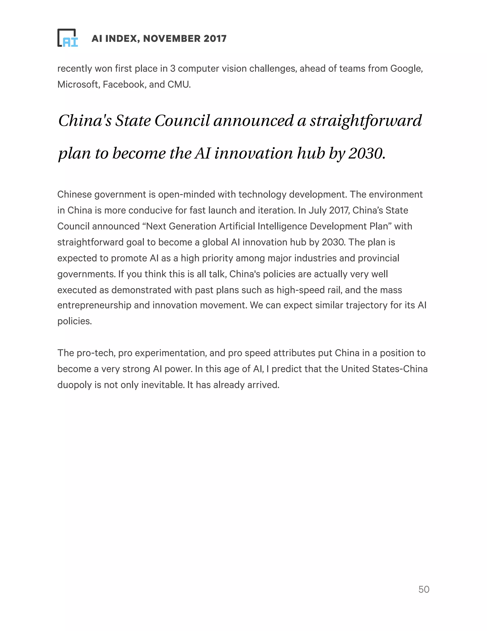 ! ! AI INDEX, NOVEMBER 2017
recently won first place in 3 computer vision challenges, ahead of teams from Google,
Microsoft, Facebook, and CMU.
China's State Council announced a straightforward
plan to become the AI innovation hub by 2030.
Chinese government is open-minded with technology development. The environment
in China is more conducive for fast launch and iteration. In July 2017, China’s State
Council announced “Next Generation Artificial Intelligence Development Plan” with
straightforward goal to become a global AI innovation hub by 2030. The plan is
expected to promote AI as a high priority among major industries and provincial
governments. If you think this is all talk, China's policies are actually very well
executed as demonstrated with past plans such as high-speed rail, and the mass
entrepreneurship and innovation movement. We can expect similar trajectory for its AI
policies.
The pro-tech, pro experimentation, and pro speed attributes put China in a position to
become a very strong AI power. In this age of AI, I predict that the United States-China
duopoly is not only inevitable. It has already arrived.
!50
 