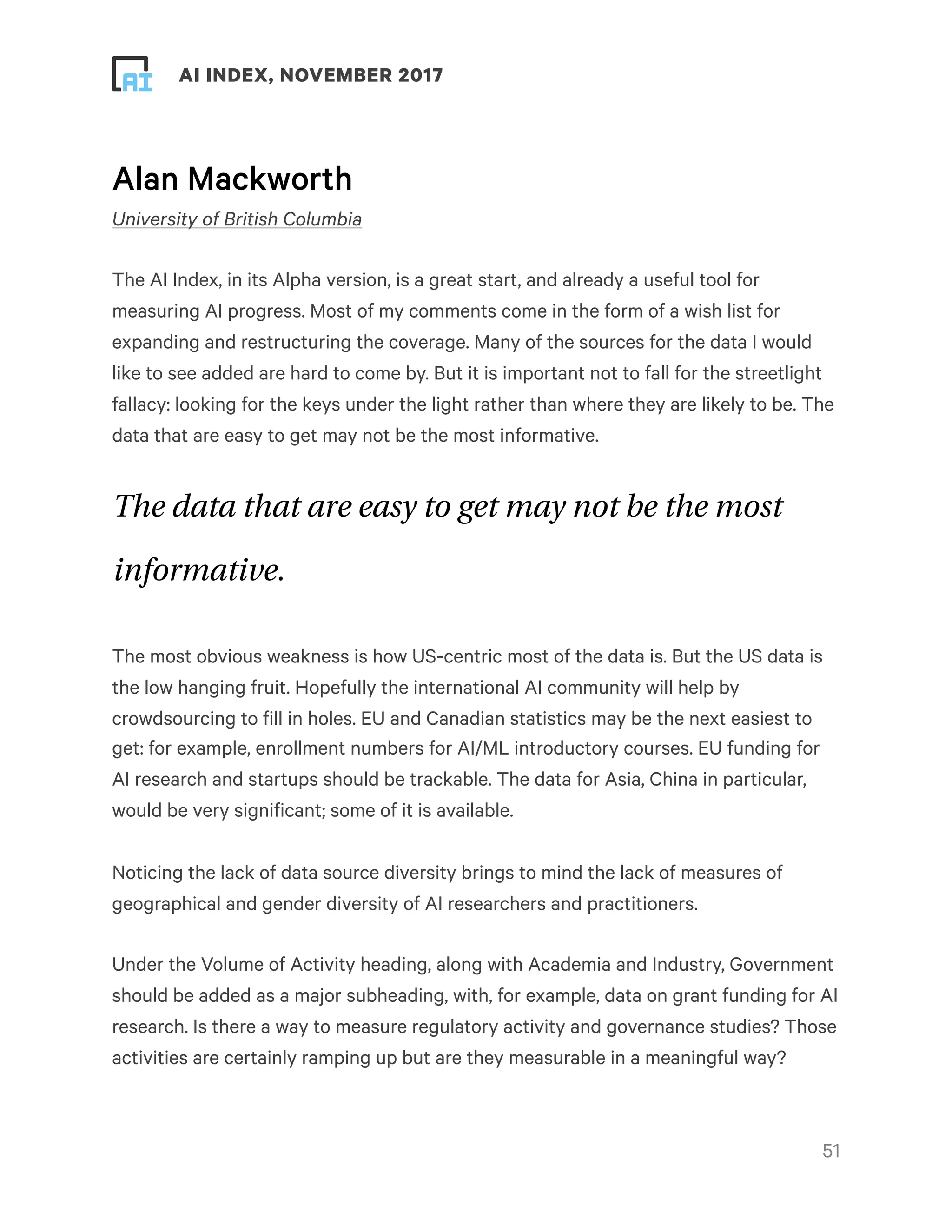 ! ! AI INDEX, NOVEMBER 2017
Alan Mackworth
University of British Columbia
The AI Index, in its Alpha version, is a great start, and already a useful tool for
measuring AI progress. Most of my comments come in the form of a wish list for
expanding and restructuring the coverage. Many of the sources for the data I would
like to see added are hard to come by. But it is important not to fall for the streetlight
fallacy: looking for the keys under the light rather than where they are likely to be. The
data that are easy to get may not be the most informative.
The data that are easy to get may not be the most
informative.
The most obvious weakness is how US-centric most of the data is. But the US data is
the low hanging fruit. Hopefully the international AI community will help by
crowdsourcing to fill in holes. EU and Canadian statistics may be the next easiest to
get: for example, enrollment numbers for AI/ML introductory courses. EU funding for
AI research and startups should be trackable. The data for Asia, China in particular,
would be very significant; some of it is available.
Noticing the lack of data source diversity brings to mind the lack of measures of
geographical and gender diversity of AI researchers and practitioners.
Under the Volume of Activity heading, along with Academia and Industry, Government
should be added as a major subheading, with, for example, data on grant funding for AI
research. Is there a way to measure regulatory activity and governance studies? Those
activities are certainly ramping up but are they measurable in a meaningful way?
!51
 