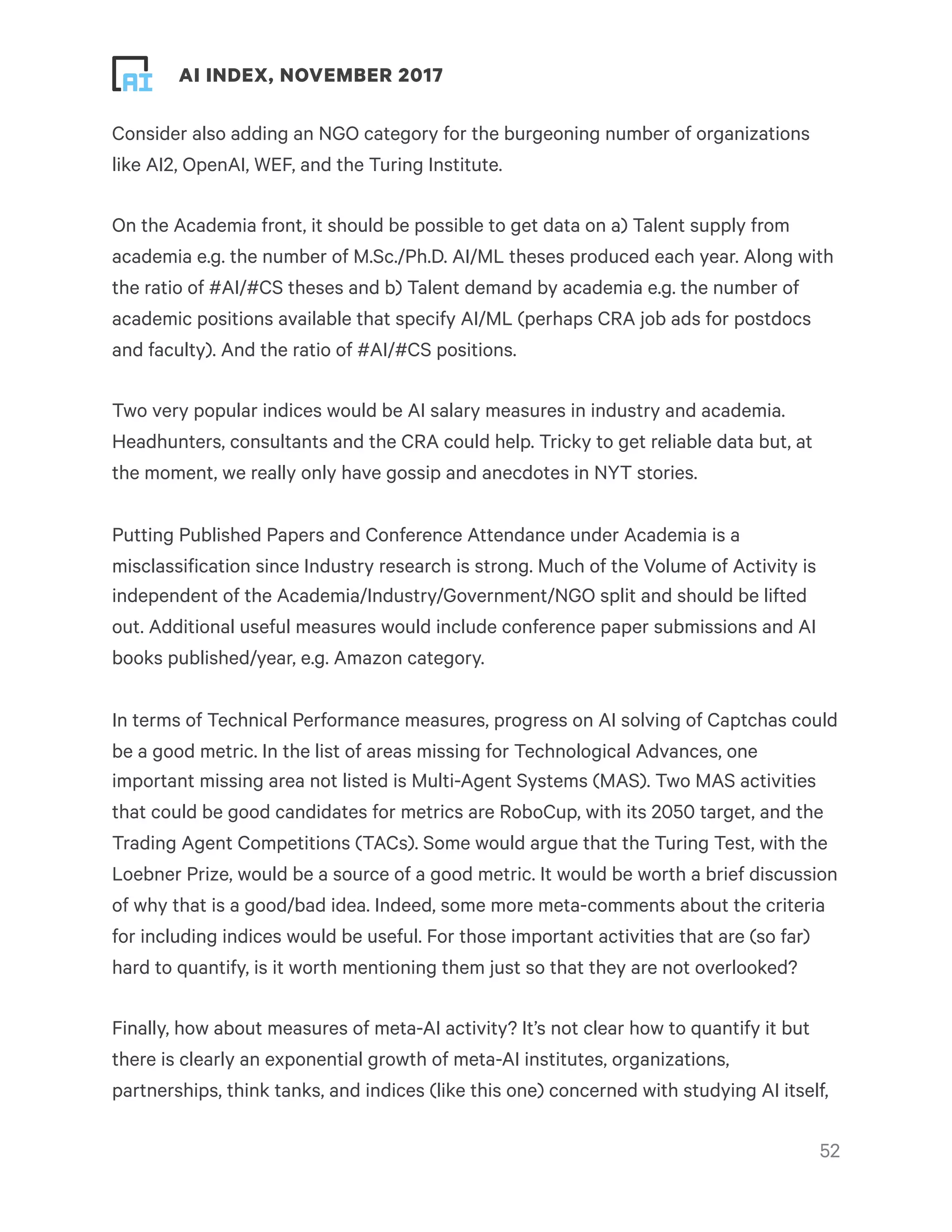 ! ! AI INDEX, NOVEMBER 2017
Consider also adding an NGO category for the burgeoning number of organizations
like AI2, OpenAI, WEF, and the Turing Institute.
On the Academia front, it should be possible to get data on a) Talent supply from
academia e.g. the number of M.Sc./Ph.D. AI/ML theses produced each year. Along with
the ratio of #AI/#CS theses and b) Talent demand by academia e.g. the number of
academic positions available that specify AI/ML (perhaps CRA job ads for postdocs
and faculty). And the ratio of #AI/#CS positions.
Two very popular indices would be AI salary measures in industry and academia.
Headhunters, consultants and the CRA could help. Tricky to get reliable data but, at
the moment, we really only have gossip and anecdotes in NYT stories.
Putting Published Papers and Conference Attendance under Academia is a
misclassification since Industry research is strong. Much of the Volume of Activity is
independent of the Academia/Industry/Government/NGO split and should be lifted
out. Additional useful measures would include conference paper submissions and AI
books published/year, e.g. Amazon category.
In terms of Technical Performance measures, progress on AI solving of Captchas could
be a good metric. In the list of areas missing for Technological Advances, one
important missing area not listed is Multi-Agent Systems (MAS). Two MAS activities
that could be good candidates for metrics are RoboCup, with its 2050 target, and the
Trading Agent Competitions (TACs). Some would argue that the Turing Test, with the
Loebner Prize, would be a source of a good metric. It would be worth a brief discussion
of why that is a good/bad idea. Indeed, some more meta-comments about the criteria
for including indices would be useful. For those important activities that are (so far)
hard to quantify, is it worth mentioning them just so that they are not overlooked?
Finally, how about measures of meta-AI activity? It’s not clear how to quantify it but
there is clearly an exponential growth of meta-AI institutes, organizations,
partnerships, think tanks, and indices (like this one) concerned with studying AI itself,
!52
 