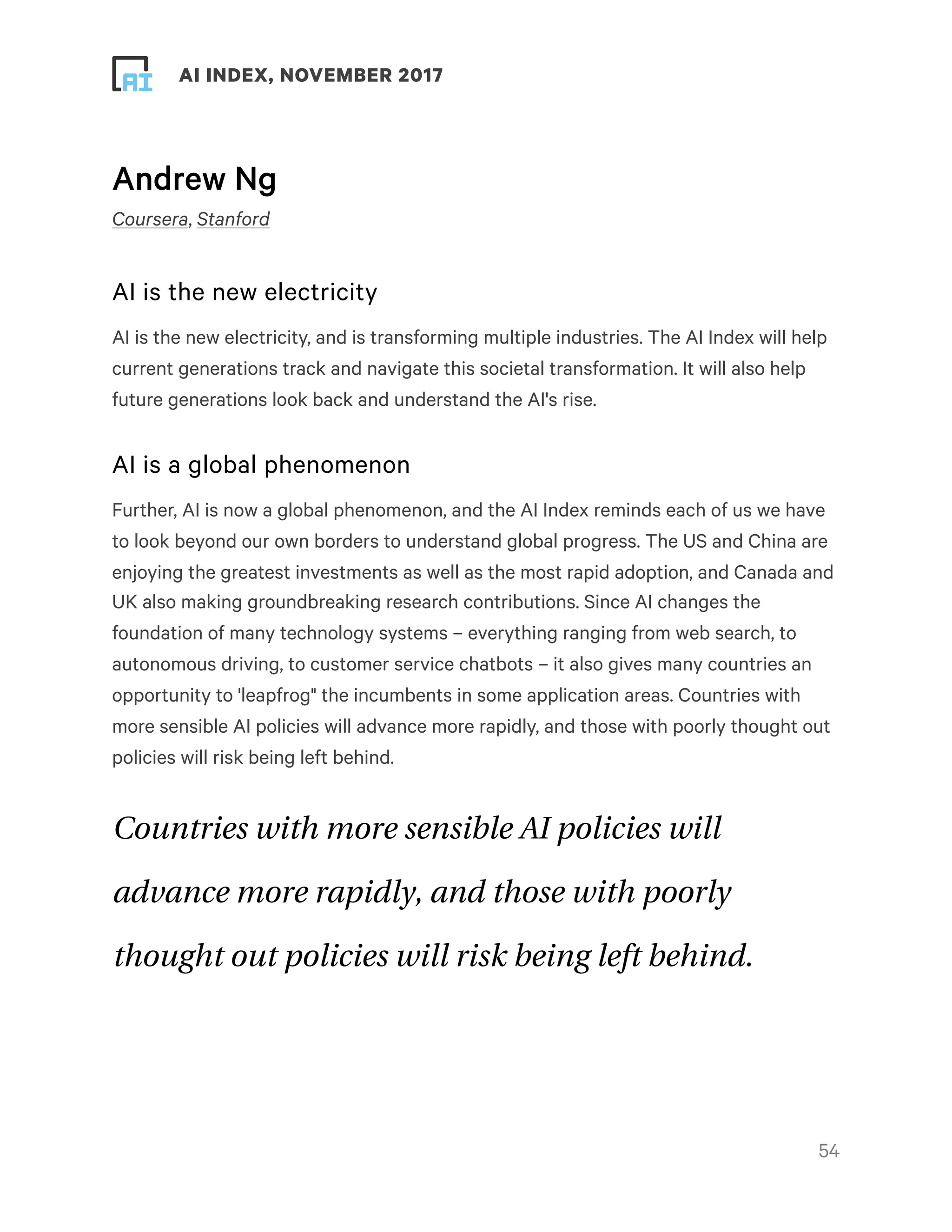 ! ! AI INDEX, NOVEMBER 2017
Andrew Ng
Coursera, Stanford
AI is the new electricity
AI is the new electricity, and is transforming multiple industries. The AI Index will help
current generations track and navigate this societal transformation. It will also help
future generations look back and understand the AI's rise.
AI is a global phenomenon
Further, AI is now a global phenomenon, and the AI Index reminds each of us we have
to look beyond our own borders to understand global progress. The US and China are
enjoying the greatest investments as well as the most rapid adoption, and Canada and
UK also making groundbreaking research contributions. Since AI changes the
foundation of many technology systems – everything ranging from web search, to
autonomous driving, to customer service chatbots – it also gives many countries an
opportunity to 'leapfrog" the incumbents in some application areas. Countries with
more sensible AI policies will advance more rapidly, and those with poorly thought out
policies will risk being left behind.
Countries with more sensible AI policies will
advance more rapidly, and those with poorly
thought out policies will risk being left behind.
!54
 