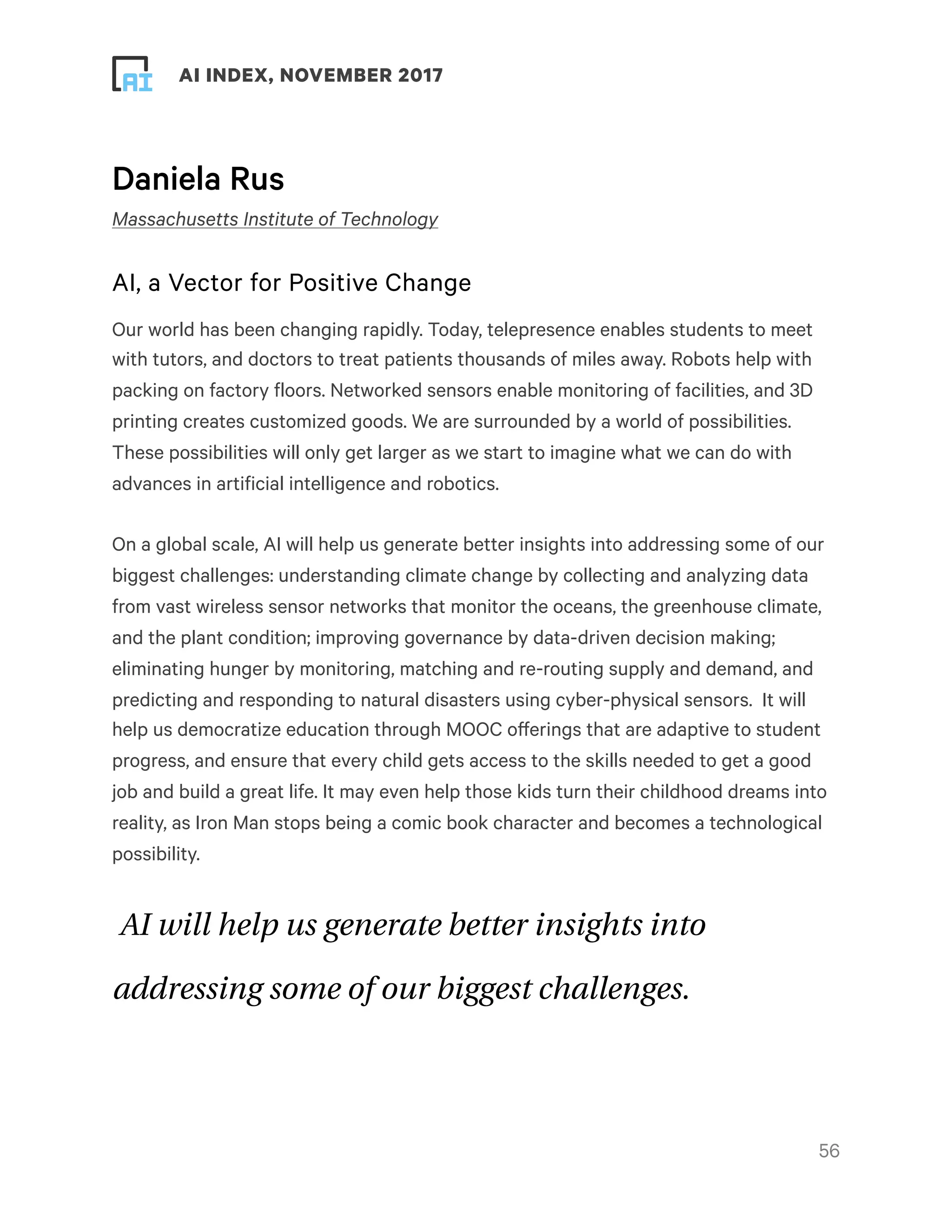 ! ! AI INDEX, NOVEMBER 2017
Daniela Rus
Massachusetts Institute of Technology
AI, a Vector for Positive Change
Our world has been changing rapidly. Today, telepresence enables students to meet
with tutors, and doctors to treat patients thousands of miles away. Robots help with
packing on factory floors. Networked sensors enable monitoring of facilities, and 3D
printing creates customized goods. We are surrounded by a world of possibilities.
These possibilities will only get larger as we start to imagine what we can do with
advances in artificial intelligence and robotics.
On a global scale, AI will help us generate better insights into addressing some of our
biggest challenges: understanding climate change by collecting and analyzing data
from vast wireless sensor networks that monitor the oceans, the greenhouse climate,
and the plant condition; improving governance by data-driven decision making;
eliminating hunger by monitoring, matching and re-routing supply and demand, and
predicting and responding to natural disasters using cyber-physical sensors.  It will
help us democratize education through MOOC offerings that are adaptive to student
progress, and ensure that every child gets access to the skills needed to get a good
job and build a great life. It may even help those kids turn their childhood dreams into
reality, as Iron Man stops being a comic book character and becomes a technological
possibility.
AI will help us generate better insights into
addressing some of our biggest challenges.
!56
 