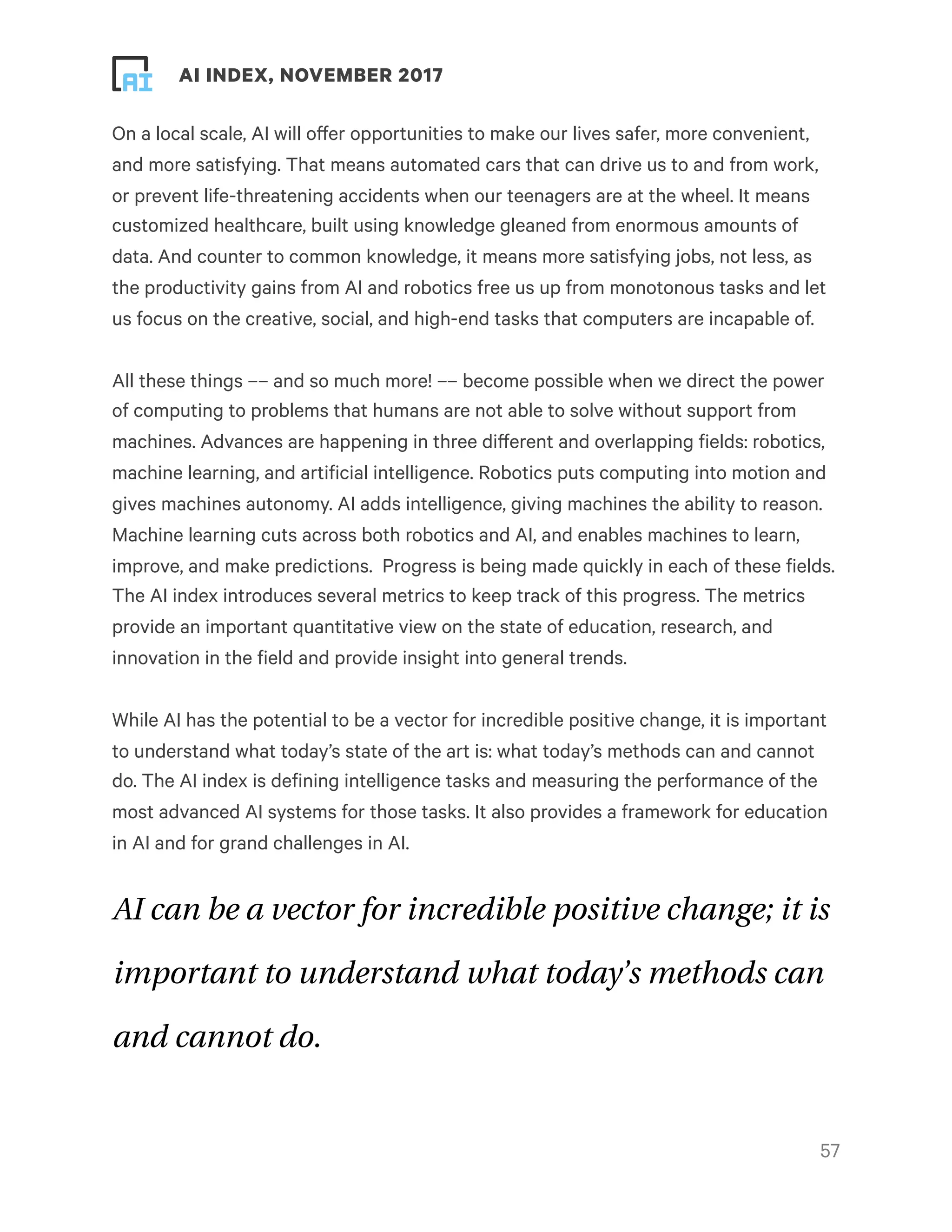 ! ! AI INDEX, NOVEMBER 2017
On a local scale, AI will offer opportunities to make our lives safer, more convenient,
and more satisfying. That means automated cars that can drive us to and from work,
or prevent life-threatening accidents when our teenagers are at the wheel. It means
customized healthcare, built using knowledge gleaned from enormous amounts of
data. And counter to common knowledge, it means more satisfying jobs, not less, as
the productivity gains from AI and robotics free us up from monotonous tasks and let
us focus on the creative, social, and high-end tasks that computers are incapable of.
All these things –– and so much more! –– become possible when we direct the power
of computing to problems that humans are not able to solve without support from
machines. Advances are happening in three different and overlapping fields: robotics,
machine learning, and artificial intelligence. Robotics puts computing into motion and
gives machines autonomy. AI adds intelligence, giving machines the ability to reason.
Machine learning cuts across both robotics and AI, and enables machines to learn,
improve, and make predictions.  Progress is being made quickly in each of these fields.
The AI index introduces several metrics to keep track of this progress. The metrics
provide an important quantitative view on the state of education, research, and
innovation in the field and provide insight into general trends.
While AI has the potential to be a vector for incredible positive change, it is important
to understand what today’s state of the art is: what today’s methods can and cannot
do. The AI index is defining intelligence tasks and measuring the performance of the
most advanced AI systems for those tasks. It also provides a framework for education
in AI and for grand challenges in AI.
AI can be a vector for incredible positive change; it is
important to understand what today’s methods can
and cannot do.
!57
 
