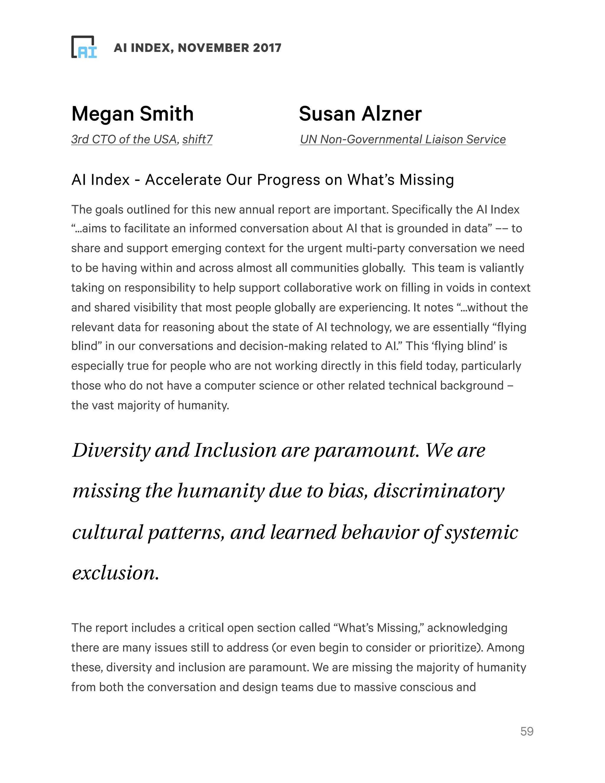 ! ! AI INDEX, NOVEMBER 2017
Megan Smith Susan Alzner
3rd CTO of the USA, shift7 UN Non-Governmental Liaison Service
AI Index - Accelerate Our Progress on What’s Missing
The goals outlined for this new annual report are important. Specifically the AI Index
“...aims to facilitate an informed conversation about AI that is grounded in data” –– to
share and support emerging context for the urgent multi-party conversation we need
to be having within and across almost all communities globally.  This team is valiantly
taking on responsibility to help support collaborative work on filling in voids in context
and shared visibility that most people globally are experiencing. It notes “...without the
relevant data for reasoning about the state of AI technology, we are essentially “flying
blind” in our conversations and decision-making related to AI.” This ‘flying blind’ is
especially true for people who are not working directly in this field today, particularly
those who do not have a computer science or other related technical background –
the vast majority of humanity.
Diversity and Inclusion are paramount. We are
missing the humanity due to bias, discriminatory
cultural patterns, and learned behavior of systemic
exclusion.
The report includes a critical open section called “What’s Missing,” acknowledging
there are many issues still to address (or even begin to consider or prioritize). Among
these, diversity and inclusion are paramount. We are missing the majority of humanity
from both the conversation and design teams due to massive conscious and
!59
 