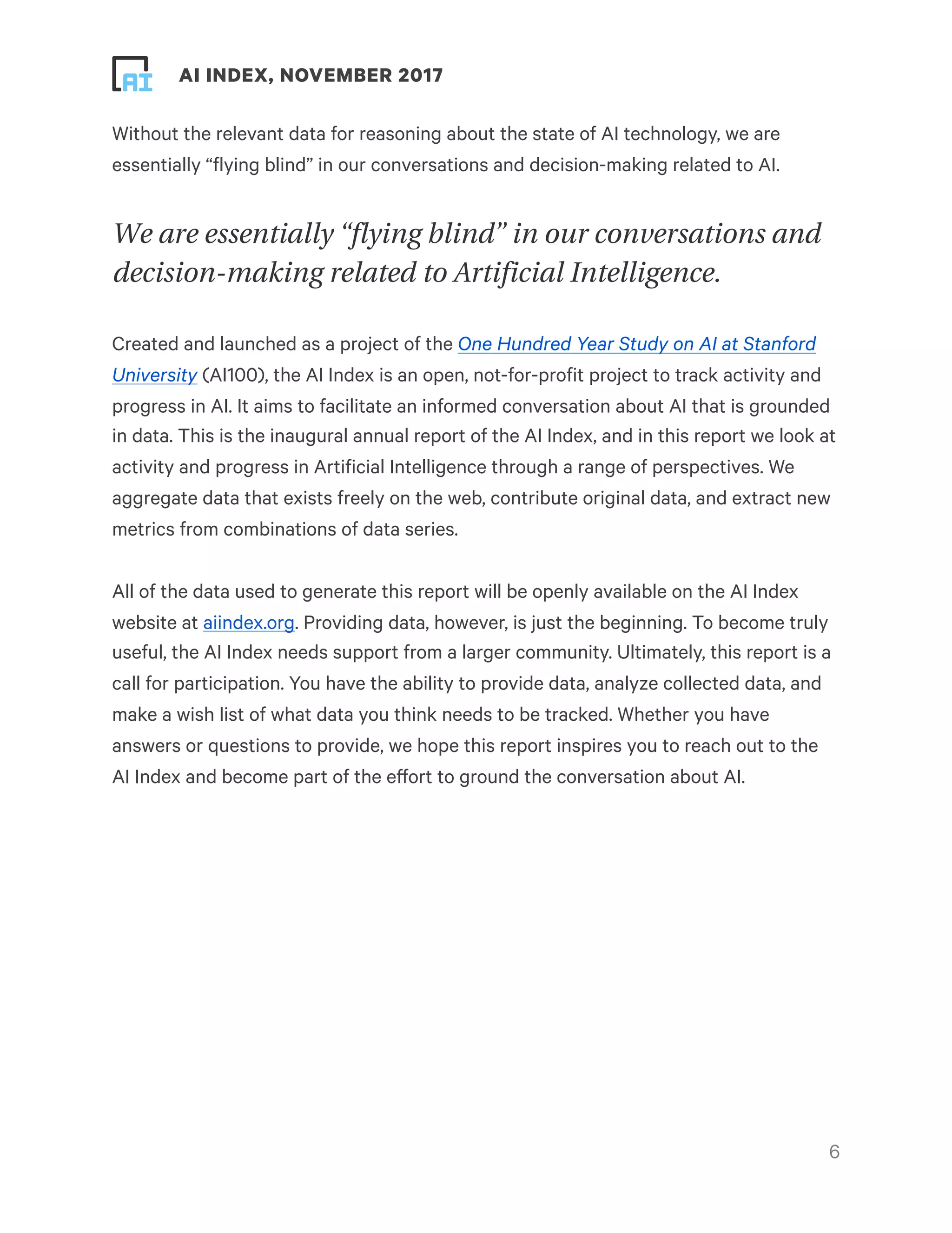 ! ! AI INDEX, NOVEMBER 2017
Without the relevant data for reasoning about the state of AI technology, we are
essentially “flying blind” in our conversations and decision-making related to AI.
We are essentially “flying blind” in our conversations and
decision-making related to Artificial Intelligence.
Created and launched as a project of the One Hundred Year Study on AI at Stanford
University (AI100), the AI Index is an open, not-for-profit project to track activity and
progress in AI. It aims to facilitate an informed conversation about AI that is grounded
in data. This is the inaugural annual report of the AI Index, and in this report we look at
activity and progress in Artificial Intelligence through a range of perspectives. We
aggregate data that exists freely on the web, contribute original data, and extract new
metrics from combinations of data series.
All of the data used to generate this report will be openly available on the AI Index
website at aiindex.org. Providing data, however, is just the beginning. To become truly
useful, the AI Index needs support from a larger community. Ultimately, this report is a
call for participation. You have the ability to provide data, analyze collected data, and
make a wish list of what data you think needs to be tracked. Whether you have
answers or questions to provide, we hope this report inspires you to reach out to the
AI Index and become part of the effort to ground the conversation about AI.
!6
 