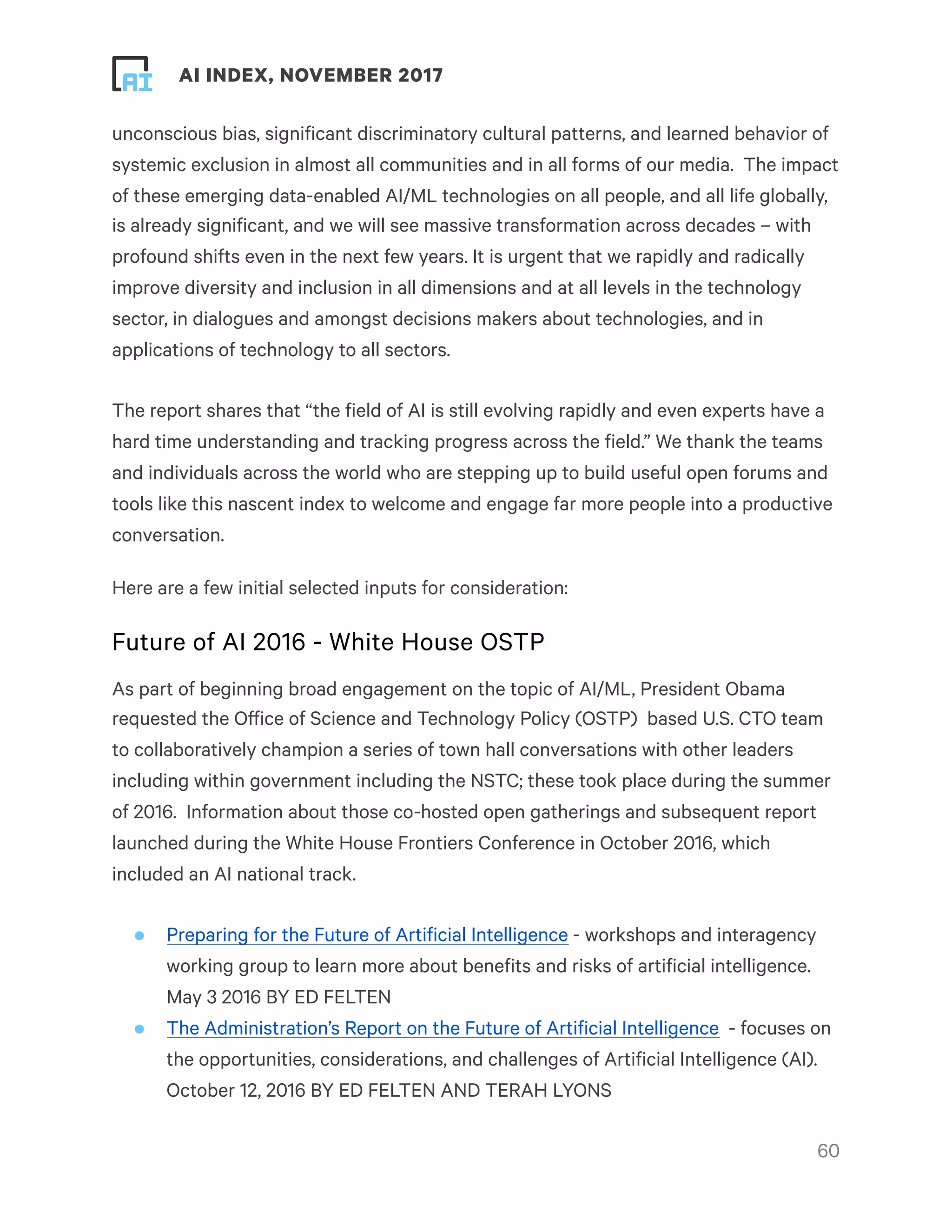 ! ! AI INDEX, NOVEMBER 2017
unconscious bias, significant discriminatory cultural patterns, and learned behavior of
systemic exclusion in almost all communities and in all forms of our media.  The impact
of these emerging data-enabled AI/ML technologies on all people, and all life globally,
is already significant, and we will see massive transformation across decades – with
profound shifts even in the next few years. It is urgent that we rapidly and radically
improve diversity and inclusion in all dimensions and at all levels in the technology
sector, in dialogues and amongst decisions makers about technologies, and in
applications of technology to all sectors.
The report shares that “the field of AI is still evolving rapidly and even experts have a
hard time understanding and tracking progress across the field.” We thank the teams
and individuals across the world who are stepping up to build useful open forums and
tools like this nascent index to welcome and engage far more people into a productive
conversation.  
Here are a few initial selected inputs for consideration:
Future of AI 2016 - White House OSTP
As part of beginning broad engagement on the topic of AI/ML, President Obama
requested the Office of Science and Technology Policy (OSTP)  based U.S. CTO team
to collaboratively champion a series of town hall conversations with other leaders
including within government including the NSTC; these took place during the summer
of 2016.  Information about those co-hosted open gatherings and subsequent report
launched during the White House Frontiers Conference in October 2016, which
included an AI national track.
• Preparing for the Future of Artificial Intelligence - workshops and interagency
working group to learn more about benefits and risks of artificial intelligence.
May 3 2016 BY ED FELTEN
• The Administration’s Report on the Future of Artificial Intelligence  - focuses on
the opportunities, considerations, and challenges of Artificial Intelligence (AI).
October 12, 2016 BY ED FELTEN AND TERAH LYONS
!60
 